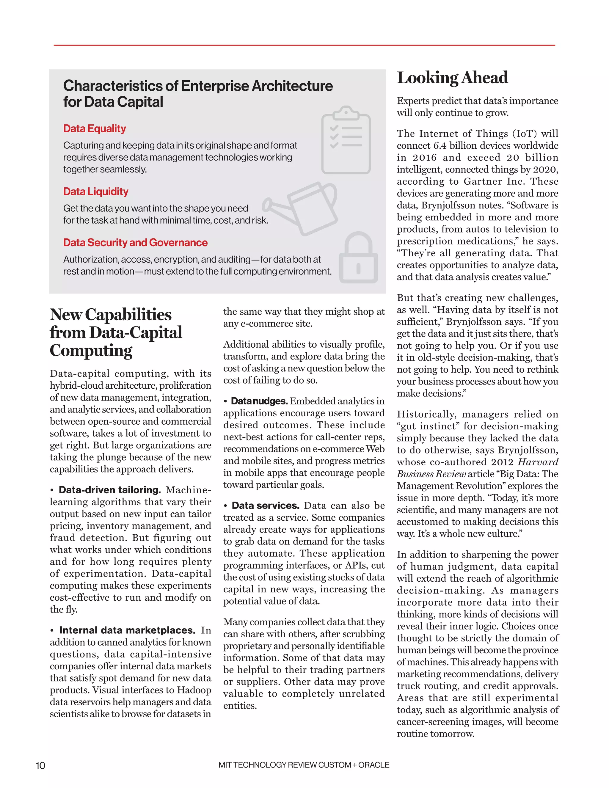 MIT TECHNOLOGY REVIEW CUSTOM + ORACLE10
New Capabilities
from Data-Capital
Computing
Data-capital computing, with its
hybrid-cloud architecture, proliferation
of new data management, integration,
and analytic services, and collaboration
between open-source and commercial
software, takes a lot of investment to
get right. But large organizations are
taking the plunge because of the new
capabilities the approach delivers.
• Data-driven tailoring. Machine-
learning algorithms that vary their
output based on new input can tailor
pricing, inventory management, and
fraud detection. But figuring out
what works under which conditions
and for how long requires plenty
of experimentation. Data-capital
computing makes these experiments
cost-effective to run and modify on
the fly.
• Internal data marketplaces. In
addition to canned analytics for known
questions, data capital-intensive
companies offer internal data markets
that satisfy spot demand for new data
products. Visual interfaces to Hadoop
data reservoirs help managers and data
scientists alike to browse for datasets in
the same way that they might shop at
any e-commerce site.
Additional abilities to visually profile,
transform, and explore data bring the
cost of asking a new question below the
cost of failing to do so.
• Datanudges. Embedded analytics in
applications encourage users toward
desired outcomes. These include
next-best actions for call-center reps,
recommendations on e-commerce Web
and mobile sites, and progress metrics
in mobile apps that encourage people
toward particular goals.
• Data services. Data can also be
treated as a service. Some companies
already create ways for applications
to grab data on demand for the tasks
they automate. These application
programming interfaces, or APIs, cut
the cost of using existing stocks of data
capital in new ways, increasing the
potential value of data.
Many companies collect data that they
can share with others, after scrubbing
proprietary and personally identifiable
information. Some of that data may
be helpful to their trading partners
or suppliers. Other data may prove
valuable to completely unrelated
entities.
Looking Ahead
Experts predict that data’s importance
will only continue to grow.
The Internet of Things (IoT) will
connect 6.4 billion devices worldwide
in 2016 and exceed 20 billion
intelligent, connected things by 2020,
according to Gartner Inc. These
devices are generating more and more
data, Brynjolfsson notes. “Software is
being embedded in more and more
products, from autos to television to
prescription medications,” he says.
“They’re all generating data. That
creates opportunities to analyze data,
and that data analysis creates value.”
But that’s creating new challenges,
as well. “Having data by itself is not
sufficient,” Brynjolfsson says. “If you
get the data and it just sits there, that’s
not going to help you. Or if you use
it in old-style decision-making, that’s
not going to help. You need to rethink
your business processes about how you
make decisions.”
Historically, managers relied on
“gut instinct” for decision-making
simply because they lacked the data
to do otherwise, says Brynjolfsson,
whose co-authored 2012 Harvard
Business Review article “Big Data: The
Management Revolution” explores the
issue in more depth. “Today, it’s more
scientific, and many managers are not
accustomed to making decisions this
way. It’s a whole new culture.”
In addition to sharpening the power
of human judgment, data capital
will extend the reach of algorithmic
decision-making. As managers
incorporate more data into their
thinking, more kinds of decisions will
reveal their inner logic. Choices once
thought to be strictly the domain of
human beings will become the province
of machines. This already happens with
marketing recommendations, delivery
truck routing, and credit approvals.
Areas that are still experimental
today, such as algorithmic analysis of
cancer-screening images, will become
routine tomorrow.
Characteristics of Enterprise Architecture
for Data Capital
Data Equality
Capturing and keeping data in its original shape and format
requires diverse data management technologies working
together seamlessly.
Data Liquidity
Get the data you want into the shape you need
for the task at hand with minimal time, cost, and risk.
Data Security and Governance
Authorization, access, encryption, and auditing—for data both at
rest and in motion—must extend to the full computing environment.
 