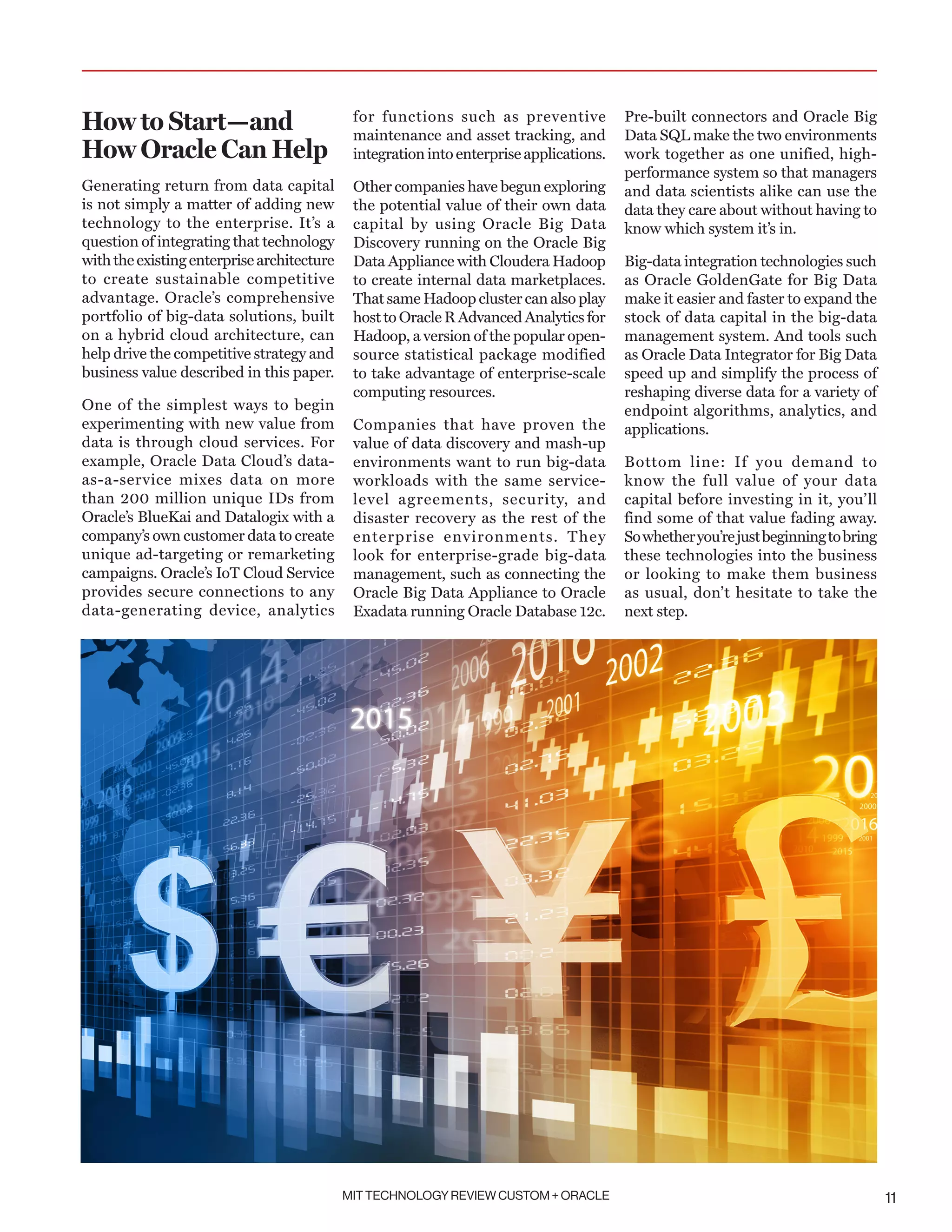 MIT TECHNOLOGY REVIEW CUSTOM + ORACLE 11
How to Start—and
How Oracle Can Help
Generating return from data capital
is not simply a matter of adding new
technology to the enterprise. It’s a
question of integrating that technology
withtheexistingenterprisearchitecture
to create sustainable competitive
advantage. Oracle’s comprehensive
portfolio of big-data solutions, built
on a hybrid cloud architecture, can
help drive the competitive strategy and
business value described in this paper.
One of the simplest ways to begin
experimenting with new value from
data is through cloud services. For
example, Oracle Data Cloud’s data-
as-a-service mixes data on more
than 200 million unique IDs from
Oracle’s BlueKai and Datalogix with a
company’s own customer data to create
unique ad-targeting or remarketing
campaigns. Oracle’s IoT Cloud Service
provides secure connections to any
data-generating device, analytics
for functions such as preventive
maintenance and asset tracking, and
integrationinto enterpriseapplications.
Other companies have begun exploring
the potential value of their own data
capital by using Oracle Big Data
Discovery running on the Oracle Big
Data Appliance with Cloudera Hadoop
to create internal data marketplaces.
That same Hadoop cluster can also play
host to Oracle R Advanced Analytics for
Hadoop, a version of the popular open-
source statistical package modified
to take advantage of enterprise-scale
computing resources.
Companies that have proven the
value of data discovery and mash-up
environments want to run big-data
workloads with the same service-
level agreements, security, and
disaster recovery as the rest of the
enterprise environments. They
look for enterprise-grade big-data
management, such as connecting the
Oracle Big Data Appliance to Oracle
Exadata running Oracle Database 12c.
Pre-built connectors and Oracle Big
Data SQL make the two environments
work together as one unified, high-
performance system so that managers
and data scientists alike can use the
data they care about without having to
know which system it’s in.
Big-data integration technologies such
as Oracle GoldenGate for Big Data
make it easier and faster to expand the
stock of data capital in the big-data
management system. And tools such
as Oracle Data Integrator for Big Data
speed up and simplify the process of
reshaping diverse data for a variety of
endpoint algorithms, analytics, and
applications.
Bottom line: If you demand to
know the full value of your data
capital before investing in it, you’ll
find some of that value fading away.
Sowhetheryou’rejustbeginningtobring
these technologies into the business
or looking to make them business
as usual, don’t hesitate to take the
next step.
 