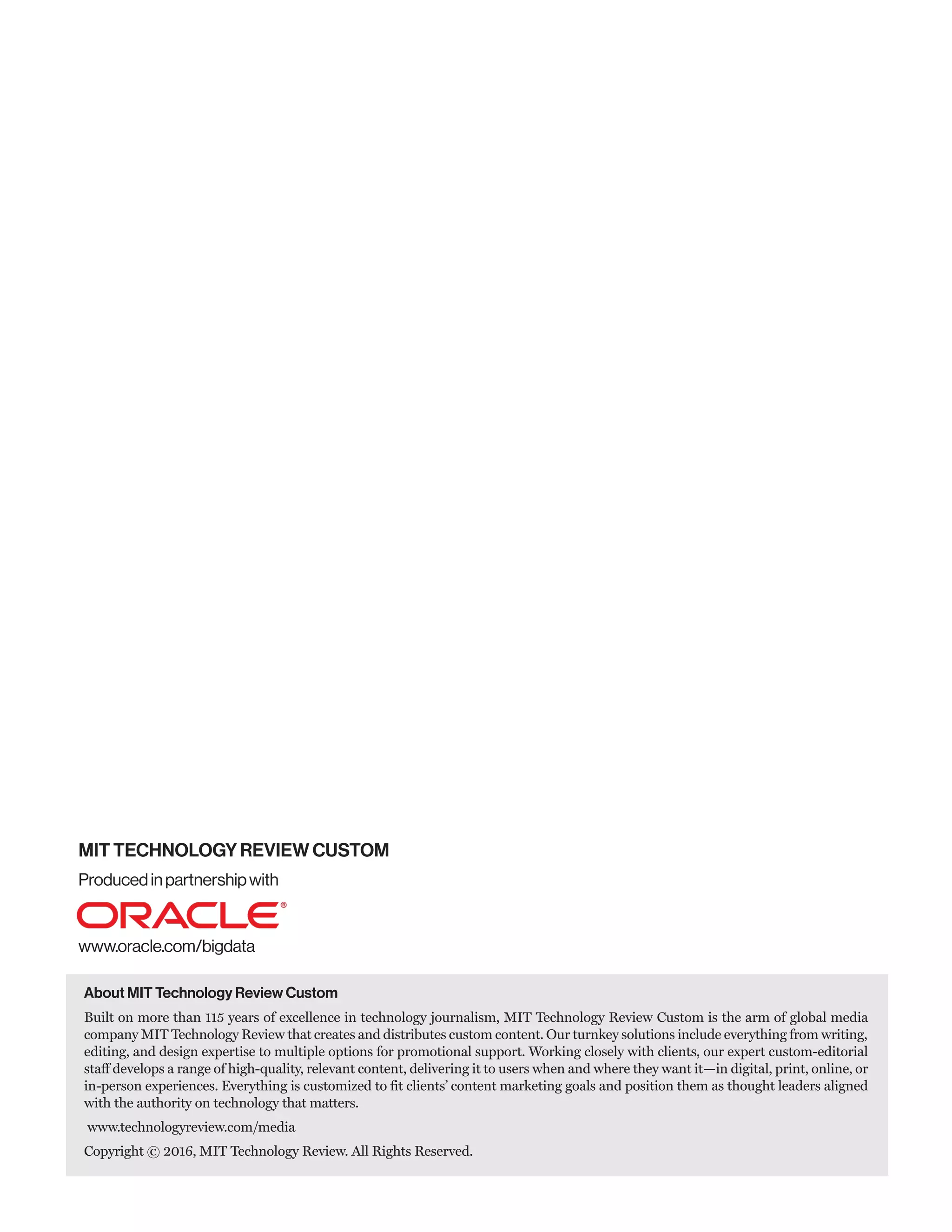 Producedinpartnershipwith
www.oracle.com/bigdata
MIT TECHNOLOGY REVIEW CUSTOM
About MIT Technology Review Custom
Built on more than 115 years of excellence in technology journalism, MIT Technology Review Custom is the arm of global media
company MIT Technology Review that creates and distributes custom content. Our turnkey solutions include everything from writing,
editing, and design expertise to multiple options for promotional support. Working closely with clients, our expert custom-editorial
staff develops a range of high-quality, relevant content, delivering it to users when and where they want it—in digital, print, online, or
in-person experiences. Everything is customized to fit clients’ content marketing goals and position them as thought leaders aligned
with the authority on technology that matters.
www.technologyreview.com/media
Copyright © 2016, MIT Technology Review. All Rights Reserved.
 