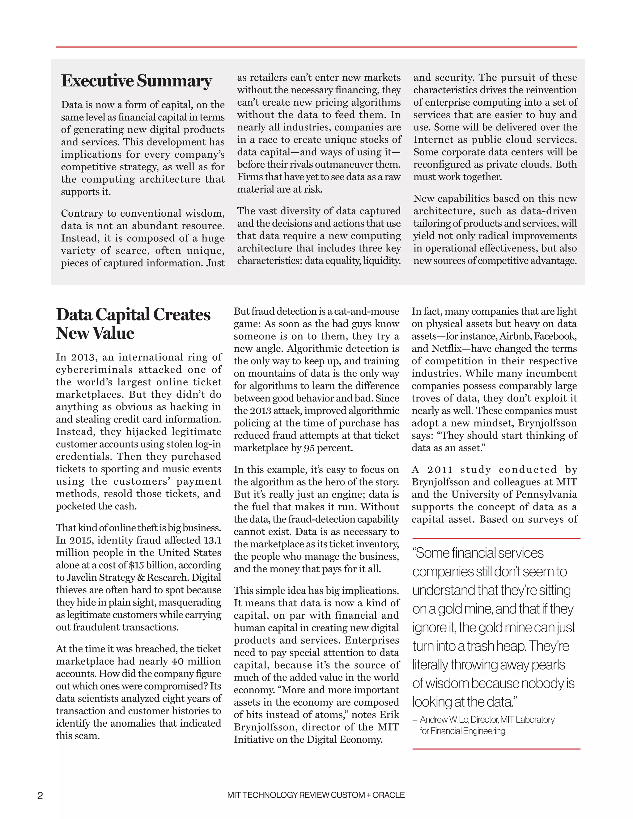 MIT TECHNOLOGY REVIEW CUSTOM + ORACLE2
Data Capital Creates
New Value
In 2013, an international ring of
cybercriminals attacked one of
the world’s largest online ticket
marketplaces. But they didn’t do
anything as obvious as hacking in
and stealing credit card information.
Instead, they hijacked legitimate
customer accounts using stolen log-in
credentials. Then they purchased
tickets to sporting and music events
using the customers’ payment
methods, resold those tickets, and
pocketed the cash.
Thatkindofonlinetheftisbigbusiness.
In 2015, identity fraud affected 13.1
million people in the United States
alone at a cost of $15 billion, according
to Javelin Strategy  Research. Digital
thieves are often hard to spot because
they hide in plain sight, masquerading
as legitimate customers while carrying
out fraudulent transactions.
At the time it was breached, the ticket
marketplace had nearly 40 million
accounts. How did the company figure
out which ones were compromised? Its
data scientists analyzed eight years of
transaction and customer histories to
identify the anomalies that indicated
this scam.
But fraud detection is a cat-and-mouse
game: As soon as the bad guys know
someone is on to them, they try a
new angle. Algorithmic detection is
the only way to keep up, and training
on mountains of data is the only way
for algorithms to learn the difference
between good behavior and bad. Since
the 2013 attack, improved algorithmic
policing at the time of purchase has
reduced fraud attempts at that ticket
marketplace by 95 percent.
In this example, it’s easy to focus on
the algorithm as the hero of the story.
But it’s really just an engine; data is
the fuel that makes it run. Without
the data, the fraud-detection capability
cannot exist. Data is as necessary to
the marketplace as its ticket inventory,
the people who manage the business,
and the money that pays for it all.
This simple idea has big implications.
It means that data is now a kind of
capital, on par with financial and
human capital in creating new digital
products and services. Enterprises
need to pay special attention to data
capital, because it’s the source of
much of the added value in the world
economy. “More and more important
assets in the economy are composed
of bits instead of atoms,” notes Erik
Brynjolfsson, director of the MIT
Initiative on the Digital Economy.
In fact, many companies that are light
on physical assets but heavy on data
assets—forinstance,Airbnb,Facebook,
and Netflix—have changed the terms
of competition in their respective
industries. While many incumbent
companies possess comparably large
troves of data, they don’t exploit it
nearly as well. These companies must
adopt a new mindset, Brynjolfsson
says: “They should start thinking of
data as an asset.”
A 2011 study conducted by
Brynjolfsson and colleagues at MIT
and the University of Pennsylvania
supports the concept of data as a
capital asset. Based on surveys of
Executive Summary
Data is now a form of capital, on the
same level as financial capital in terms
of generating new digital products
and services. This development has
implications for every company’s
competitive strategy, as well as for
the computing architecture that
supports it.
Contrary to conventional wisdom,
data is not an abundant resource.
Instead, it is composed of a huge
variety of scarce, often unique,
pieces of captured information. Just
as retailers can’t enter new markets
without the necessary financing, they
can’t create new pricing algorithms
without the data to feed them. In
nearly all industries, companies are
in a race to create unique stocks of
data capital—and ways of using it—
before their rivals outmaneuver them.
Firms that have yet to see data as a raw
material are at risk.
The vast diversity of data captured
and the decisions and actions that use
that data require a new computing
architecture that includes three key
characteristics: data equality, liquidity,
and security. The pursuit of these
characteristics drives the reinvention
of enterprise computing into a set of
services that are easier to buy and
use. Some will be delivered over the
Internet as public cloud services.
Some corporate data centers will be
reconfigured as private clouds. Both
must work together.
New capabilities based on this new
architecture, such as data-driven
tailoring of products and services, will
yield not only radical improvements
in operational effectiveness, but also
new sources of competitive advantage.
“Somefinancialservices
companiesstilldon’tseemto
understandthatthey’resitting
onagoldmine,andthatifthey
ignoreit,thegoldminecanjust
turnintoatrashheap.They’re
literallythrowingawaypearls
ofwisdombecausenobodyis
lookingatthedata.”
– AndrewW.Lo,Director,MITLaboratory
forFinancialEngineering
 