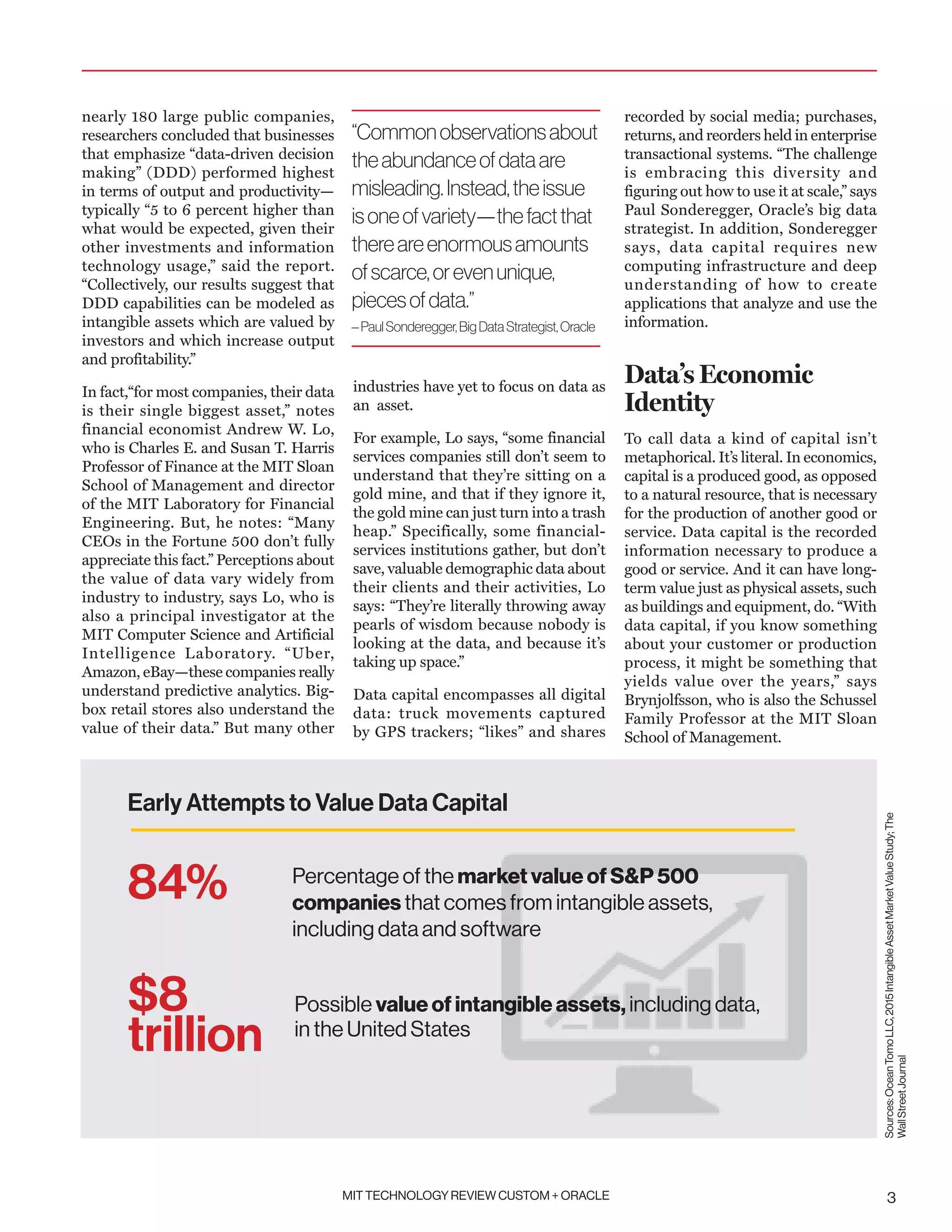 MIT TECHNOLOGY REVIEW CUSTOM + ORACLE 3
nearly 180 large public companies,
researchers concluded that businesses
that emphasize “data-driven decision
making” (DDD) performed highest
in terms of output and productivity—
typically “5 to 6 percent higher than
what would be expected, given their
other investments and information
technology usage,” said the report.
“Collectively, our results suggest that
DDD capabilities can be modeled as
intangible assets which are valued by
investors and which increase output
and profitability.”
In fact,“for most companies, their data
is their single biggest asset,” notes
financial economist Andrew W. Lo,
who is Charles E. and Susan T. Harris
Professor of Finance at the MIT Sloan
School of Management and director
of the MIT Laboratory for Financial
Engineering. But, he notes: “Many
CEOs in the Fortune 500 don’t fully
appreciate this fact.” Perceptions about
the value of data vary widely from
industry to industry, says Lo, who is
also a principal investigator at the
MIT Computer Science and Artificial
Intelligence Laboratory. “Uber,
Amazon, eBay—these companies really
understand predictive analytics. Big-
box retail stores also understand the
value of their data.” But many other
industries have yet to focus on data as
an asset.
For example, Lo says, “some financial
services companies still don’t seem to
understand that they’re sitting on a
gold mine, and that if they ignore it,
the gold mine can just turn into a trash
heap.” Specifically, some financial-
services institutions gather, but don’t
save, valuable demographic data about
their clients and their activities, Lo
says: “They’re literally throwing away
pearls of wisdom because nobody is
looking at the data, and because it’s
taking up space.”
Data capital encompasses all digital
data: truck movements captured
by GPS trackers; “likes” and shares
recorded by social media; purchases,
returns, and reorders held in enterprise
transactional systems. “The challenge
is embracing this diversity and
figuring out how to use it at scale,” says
Paul Sonderegger, Oracle’s big data
strategist. In addition, Sonderegger
says, data capital requires new
computing infrastructure and deep
understanding of how to create
applications that analyze and use the
information.
Data’s Economic
Identity
To call data a kind of capital isn’t
metaphorical. It’s literal. In economics,
capital is a produced good, as opposed
to a natural resource, that is necessary
for the production of another good or
service. Data capital is the recorded
information necessary to produce a
good or service. And it can have long-
term value just as physical assets, such
as buildings and equipment, do. “With
data capital, if you know something
about your customer or production
process, it might be something that
yields value over the years,” says
Brynjolfsson, who is also the Schussel
Family Professor at the MIT Sloan
School of Management.
“Commonobservationsabout
theabundanceofdataare
misleading.Instead,theissue
isoneofvariety—thefactthat
thereareenormousamounts
ofscarce,orevenunique,
piecesofdata.”
–PaulSonderegger,BigDataStrategist,Oracle
Sources:OceanTomoLLC,2015IntangibleAssetMarketValueStudy;The
WallStreetJournal
Early Attempts to Value Data Capital
Percentage of the market value of SP 500
companies that comes from intangible assets,
including data and software
Possible value of intangible assets, including data,
in the United States
84%
$8
trillion
 