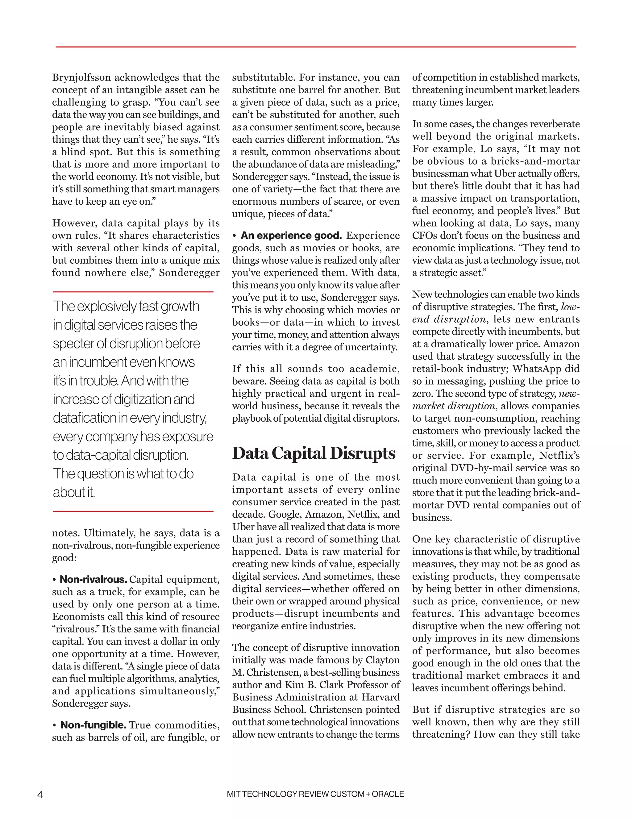MIT TECHNOLOGY REVIEW CUSTOM + ORACLE4
Brynjolfsson acknowledges that the
concept of an intangible asset can be
challenging to grasp. “You can’t see
data the way you can see buildings, and
people are inevitably biased against
things that they can’t see,” he says. “It’s
a blind spot. But this is something
that is more and more important to
the world economy. It’s not visible, but
it’s still something that smart managers
have to keep an eye on.”
However, data capital plays by its
own rules. “It shares characteristics
with several other kinds of capital,
but combines them into a unique mix
found nowhere else,” Sonderegger
notes. Ultimately, he says, data is a
non-rivalrous, non-fungible experience
good:
• Non-rivalrous. Capital equipment,
such as a truck, for example, can be
used by only one person at a time.
Economists call this kind of resource
“rivalrous.” It’s the same with financial
capital. You can invest a dollar in only
one opportunity at a time. However,
data is different. “A single piece of data
can fuel multiple algorithms, analytics,
and applications simultaneously,”
Sonderegger says.
• Non-fungible. True commodities,
such as barrels of oil, are fungible, or
substitutable. For instance, you can
substitute one barrel for another. But
a given piece of data, such as a price,
can’t be substituted for another, such
as a consumer sentiment score, because
each carries different information. “As
a result, common observations about
the abundance of data are misleading,”
Sonderegger says. “Instead, the issue is
one of variety—the fact that there are
enormous numbers of scarce, or even
unique, pieces of data.”
• An experience good. Experience
goods, such as movies or books, are
things whose value is realized only after
you’ve experienced them. With data,
this means you only know its value after
you’ve put it to use, Sonderegger says.
This is why choosing which movies or
books—or data—in which to invest
your time, money, and attention always
carries with it a degree of uncertainty.
If this all sounds too academic,
beware. Seeing data as capital is both
highly practical and urgent in real-
world business, because it reveals the
playbook of potential digital disruptors.
Data Capital Disrupts
Data capital is one of the most
important assets of every online
consumer service created in the past
decade. Google, Amazon, Netflix, and
Uber have all realized that data is more
than just a record of something that
happened. Data is raw material for
creating new kinds of value, especially
digital services. And sometimes, these
digital services—whether offered on
their own or wrapped around physical
products—disrupt incumbents and
reorganize entire industries.
The concept of disruptive innovation
initially was made famous by Clayton
M. Christensen, a best-selling business
author and Kim B. Clark Professor of
Business Administration at Harvard
Business School. Christensen pointed
outthatsometechnologicalinnovations
allow new entrants to change the terms
of competition in established markets,
threatening incumbent market leaders
many times larger.
In some cases, the changes reverberate
well beyond the original markets.
For example, Lo says, “It may not
be obvious to a bricks-and-mortar
businessman what Uber actually offers,
but there’s little doubt that it has had
a massive impact on transportation,
fuel economy, and people’s lives.” But
when looking at data, Lo says, many
CFOs don’t focus on the business and
economic implications. “They tend to
view data as just a technology issue, not
a strategic asset.”
New technologies can enable two kinds
of disruptive strategies. The first, low-
end disruption, lets new entrants
compete directly with incumbents, but
at a dramatically lower price. Amazon
used that strategy successfully in the
retail-book industry; WhatsApp did
so in messaging, pushing the price to
zero. The second type of strategy, new-
market disruption, allows companies
to target non-consumption, reaching
customers who previously lacked the
time, skill, or money to access a product
or service. For example, Netflix’s
original DVD-by-mail service was so
much more convenient than going to a
store that it put the leading brick-and-
mortar DVD rental companies out of
business.
One key characteristic of disruptive
innovations is that while, by traditional
measures, they may not be as good as
existing products, they compensate
by being better in other dimensions,
such as price, convenience, or new
features. This advantage becomes
disruptive when the new offering not
only improves in its new dimensions
of performance, but also becomes
good enough in the old ones that the
traditional market embraces it and
leaves incumbent offerings behind.
But if disruptive strategies are so
well known, then why are they still
threatening? How can they still take
Theexplosivelyfastgrowth
indigitalservicesraisesthe
specterofdisruptionbefore
anincumbentevenknows
it’sintrouble.Andwiththe
increaseofdigitizationand
dataficationineveryindustry,
everycompanyhasexposure
todata-capitaldisruption.
Thequestioniswhattodo
aboutit.
 