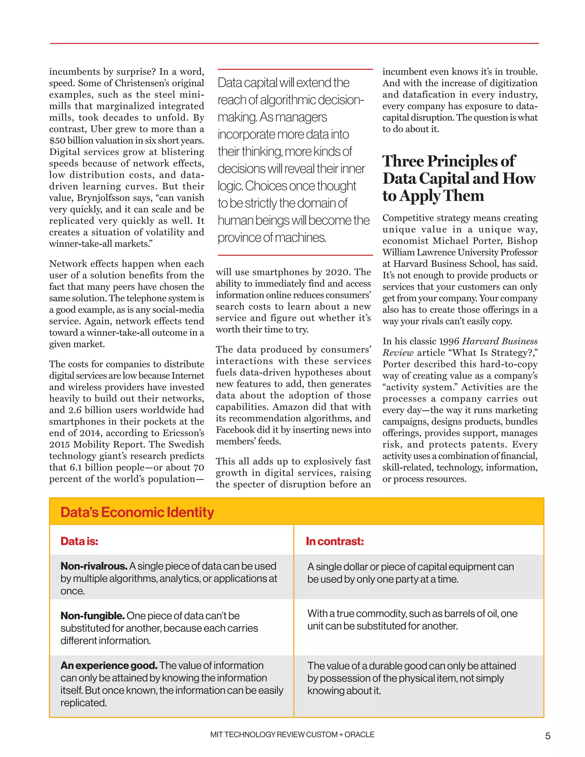 MIT TECHNOLOGY REVIEW CUSTOM + ORACLE 5
incumbents by surprise? In a word,
speed. Some of Christensen’s original
examples, such as the steel mini-
mills that marginalized integrated
mills, took decades to unfold. By
contrast, Uber grew to more than a
$50 billion valuation in six short years.
Digital services grow at blistering
speeds because of network effects,
low distribution costs, and data-
driven learning curves. But their
value, Brynjolfsson says, “can vanish
very quickly, and it can scale and be
replicated very quickly as well. It
creates a situation of volatility and
winner-take-all markets.”
Network effects happen when each
user of a solution benefits from the
fact that many peers have chosen the
same solution. The telephone system is
a good example, as is any social-media
service. Again, network effects tend
toward a winner-take-all outcome in a
given market.
The costs for companies to distribute
digital services are low because Internet
and wireless providers have invested
heavily to build out their networks,
and 2.6 billion users worldwide had
smartphones in their pockets at the
end of 2014, according to Ericsson’s
2015 Mobility Report. The Swedish
technology giant’s research predicts
that 6.1 billion people—or about 70
percent of the world’s population—
will use smartphones by 2020. The
ability to immediately find and access
information online reduces consumers’
search costs to learn about a new
service and figure out whether it’s
worth their time to try.
The data produced by consumers’
interactions with these services
fuels data-driven hypotheses about
new features to add, then generates
data about the adoption of those
capabilities. Amazon did that with
its recommendation algorithms, and
Facebook did it by inserting news into
members’ feeds.
This all adds up to explosively fast
growth in digital services, raising
the specter of disruption before an
incumbent even knows it’s in trouble.
And with the increase of digitization
and datafication in every industry,
every company has exposure to data-
capital disruption. The question is what
to do about it.
Three Principles of
Data Capital and How
to Apply Them
Competitive strategy means creating
unique value in a unique way,
economist Michael Porter, Bishop
William Lawrence University Professor
at Harvard Business School, has said.
It’s not enough to provide products or
services that your customers can only
get from your company. Your company
also has to create those offerings in a
way your rivals can’t easily copy.
In his classic 1996 Harvard Business
Review article “What Is Strategy?,”
Porter described this hard-to-copy
way of creating value as a company’s
“activity system.” Activities are the
processes a company carries out
every day—the way it runs marketing
campaigns, designs products, bundles
offerings, provides support, manages
risk, and protects patents. Every
activity uses a combination of financial,
skill-related, technology, information,
or process resources.
Datacapitalwillextendthe
reachofalgorithmicdecision-
making.Asmanagers
incorporatemoredatainto
theirthinking,morekindsof
decisionswillrevealtheirinner
logic.Choicesoncethought
tobestrictlythedomainof
humanbeingswillbecomethe
provinceofmachines.
Data’s Economic Identity
Non-rivalrous. A single piece of data can be used
by multiple algorithms, analytics, or applications at
once. 	
Non-fungible. One piece of data can’t be
substituted for another, because each carries
different information.
	
An experience good. The value of information
can only be attained by knowing the information
itself. But once known, the information can be easily
replicated.	
In contrast:Data is:
A single dollar or piece of capital equipment can
be used by only one party at a time.
With a true commodity, such as barrels of oil, one
unit can be substituted for another.
The value of a durable good can only be attained
by possession of the physical item, not simply
knowing about it.
 