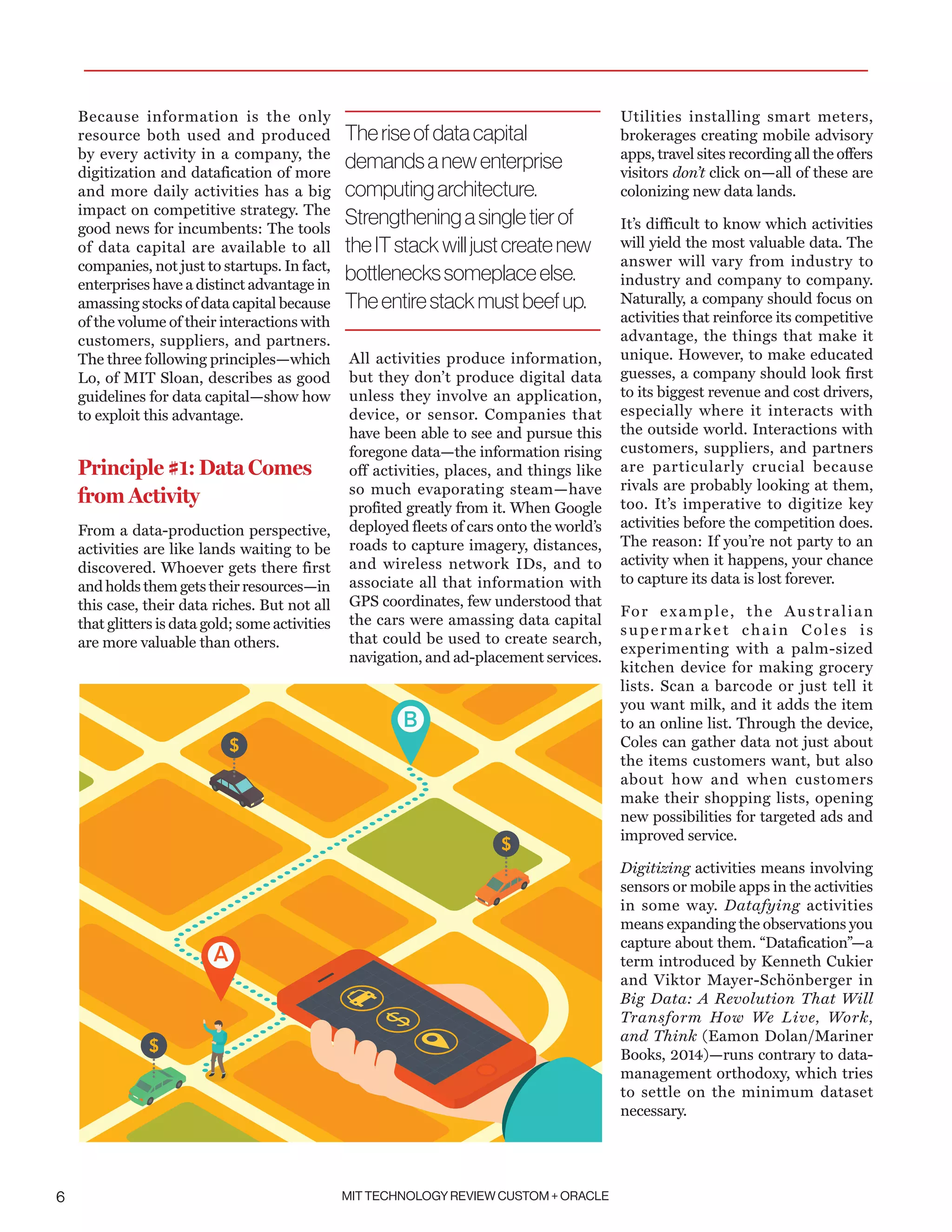 MIT TECHNOLOGY REVIEW CUSTOM + ORACLE6
Because information is the only
resource both used and produced
by every activity in a company, the
digitization and datafication of more
and more daily activities has a big
impact on competitive strategy. The
good news for incumbents: The tools
of data capital are available to all
companies, not just to startups. In fact,
enterprises have a distinct advantage in
amassing stocks of data capital because
of the volume of their interactions with
customers, suppliers, and partners.
The three following principles—which
Lo, of MIT Sloan, describes as good
guidelines for data capital—show how
to exploit this advantage.
Principle #1: Data Comes
from Activity
From a data-production perspective,
activities are like lands waiting to be
discovered. Whoever gets there first
and holds them gets their resources—in
this case, their data riches. But not all
that glitters is data gold; some activities
are more valuable than others.
All activities produce information,
but they don’t produce digital data
unless they involve an application,
device, or sensor. Companies that
have been able to see and pursue this
foregone data—the information rising
off activities, places, and things like
so much evaporating steam—have
profited greatly from it. When Google
deployed fleets of cars onto the world’s
roads to capture imagery, distances,
and wireless network IDs, and to
associate all that information with
GPS coordinates, few understood that
the cars were amassing data capital
that could be used to create search,
navigation, and ad-placement services.
Utilities installing smart meters,
brokerages creating mobile advisory
apps, travel sites recording all the offers
visitors don’t click on—all of these are
colonizing new data lands.
It’s difficult to know which activities
will yield the most valuable data. The
answer will vary from industry to
industry and company to company.
Naturally, a company should focus on
activities that reinforce its competitive
advantage, the things that make it
unique. However, to make educated
guesses, a company should look first
to its biggest revenue and cost drivers,
especially where it interacts with
the outside world. Interactions with
customers, suppliers, and partners
are particularly crucial because
rivals are probably looking at them,
too. It’s imperative to digitize key
activities before the competition does.
The reason: If you’re not party to an
activity when it happens, your chance
to capture its data is lost forever.
For example, the Australian
supermarket chain Coles is
experimenting with a palm-sized
kitchen device for making grocery
lists. Scan a barcode or just tell it
you want milk, and it adds the item
to an online list. Through the device,
Coles can gather data not just about
the items customers want, but also
about how and when customers
make their shopping lists, opening
new possibilities for targeted ads and
improved service.
Digitizing activities means involving
sensors or mobile apps in the activities
in some way. Datafying activities
means expanding the observations you
capture about them. “Datafication”—a
term introduced by Kenneth Cukier
and Viktor Mayer-Schönberger in
Big Data: A Revolution That Will
Transform How We Live, Work,
and Think (Eamon Dolan/Mariner
Books, 2014)—runs contrary to data-
management orthodoxy, which tries
to settle on the minimum dataset
necessary.
Theriseofdatacapital
demandsanewenterprise
computingarchitecture.
Strengtheningasingletierof
theITstackwilljustcreatenew
bottleneckssomeplaceelse.
Theentirestackmustbeefup.
 
