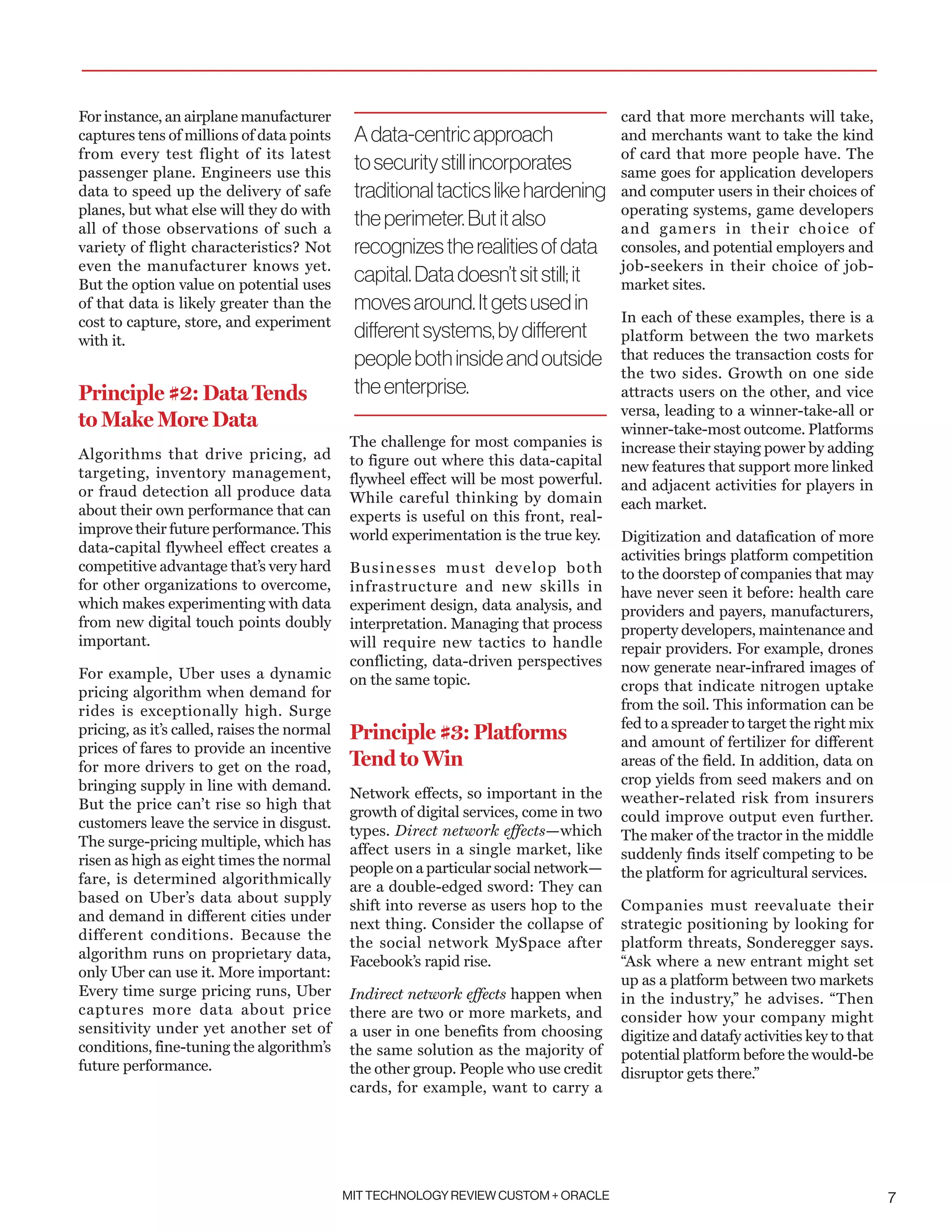 MIT TECHNOLOGY REVIEW CUSTOM + ORACLE 7
For instance, an airplane manufacturer
captures tens of millions of data points
from every test flight of its latest
passenger plane. Engineers use this
data to speed up the delivery of safe
planes, but what else will they do with
all of those observations of such a
variety of flight characteristics? Not
even the manufacturer knows yet.
But the option value on potential uses
of that data is likely greater than the
cost to capture, store, and experiment
with it.
Principle #2: Data Tends
to Make More Data
Algorithms that drive pricing, ad
targeting, inventory management,
or fraud detection all produce data
about their own performance that can
improve their future performance. This
data-capital flywheel effect creates a
competitive advantage that’s very hard
for other organizations to overcome,
which makes experimenting with data
from new digital touch points doubly
important.
For example, Uber uses a dynamic
pricing algorithm when demand for
rides is exceptionally high. Surge
pricing, as it’s called, raises the normal
prices of fares to provide an incentive
for more drivers to get on the road,
bringing supply in line with demand.
But the price can’t rise so high that
customers leave the service in disgust.
The surge-pricing multiple, which has
risen as high as eight times the normal
fare, is determined algorithmically
based on Uber’s data about supply
and demand in different cities under
different conditions. Because the
algorithm runs on proprietary data,
only Uber can use it. More important:
Every time surge pricing runs, Uber
captures more data about price
sensitivity under yet another set of
conditions, fine-tuning the algorithm’s
future performance.
The challenge for most companies is
to figure out where this data-capital
flywheel effect will be most powerful.
While careful thinking by domain
experts is useful on this front, real-
world experimentation is the true key.
Businesses must develop both
infrastructure and new skills in
experiment design, data analysis, and
interpretation. Managing that process
will require new tactics to handle
conflicting, data-driven perspectives
on the same topic.
Principle #3: Platforms
Tend to Win
Network effects, so important in the
growth of digital services, come in two
types. Direct network effects—which
affect users in a single market, like
people on a particular social network—
are a double-edged sword: They can
shift into reverse as users hop to the
next thing. Consider the collapse of
the social network MySpace after
Facebook’s rapid rise.
Indirect network effects happen when
there are two or more markets, and
a user in one benefits from choosing
the same solution as the majority of
the other group. People who use credit
cards, for example, want to carry a
card that more merchants will take,
and merchants want to take the kind
of card that more people have. The
same goes for application developers
and computer users in their choices of
operating systems, game developers
and gamers in their choice of
consoles, and potential employers and
job-seekers in their choice of job-
market sites.
In each of these examples, there is a
platform between the two markets
that reduces the transaction costs for
the two sides. Growth on one side
attracts users on the other, and vice
versa, leading to a winner-take-all or
winner-take-most outcome. Platforms
increase their staying power by adding
new features that support more linked
and adjacent activities for players in
each market.
Digitization and datafication of more
activities brings platform competition
to the doorstep of companies that may
have never seen it before: health care
providers and payers, manufacturers,
property developers, maintenance and
repair providers. For example, drones
now generate near-infrared images of
crops that indicate nitrogen uptake
from the soil. This information can be
fed to a spreader to target the right mix
and amount of fertilizer for different
areas of the field. In addition, data on
crop yields from seed makers and on
weather-related risk from insurers
could improve output even further.
The maker of the tractor in the middle
suddenly finds itself competing to be
the platform for agricultural services.
Companies must reevaluate their
strategic positioning by looking for
platform threats, Sonderegger says.
“Ask where a new entrant might set
up as a platform between two markets
in the industry,” he advises. “Then
consider how your company might
digitize and datafy activities key to that
potential platform before the would-be
disruptor gets there.”
Adata-centricapproach
tosecuritystillincorporates
traditionaltacticslikehardening
theperimeter.Butitalso
recognizestherealitiesofdata
capital.Datadoesn’tsitstill;it
movesaround.Itgetsusedin
differentsystems,bydifferent
peoplebothinsideandoutside
theenterprise.
 