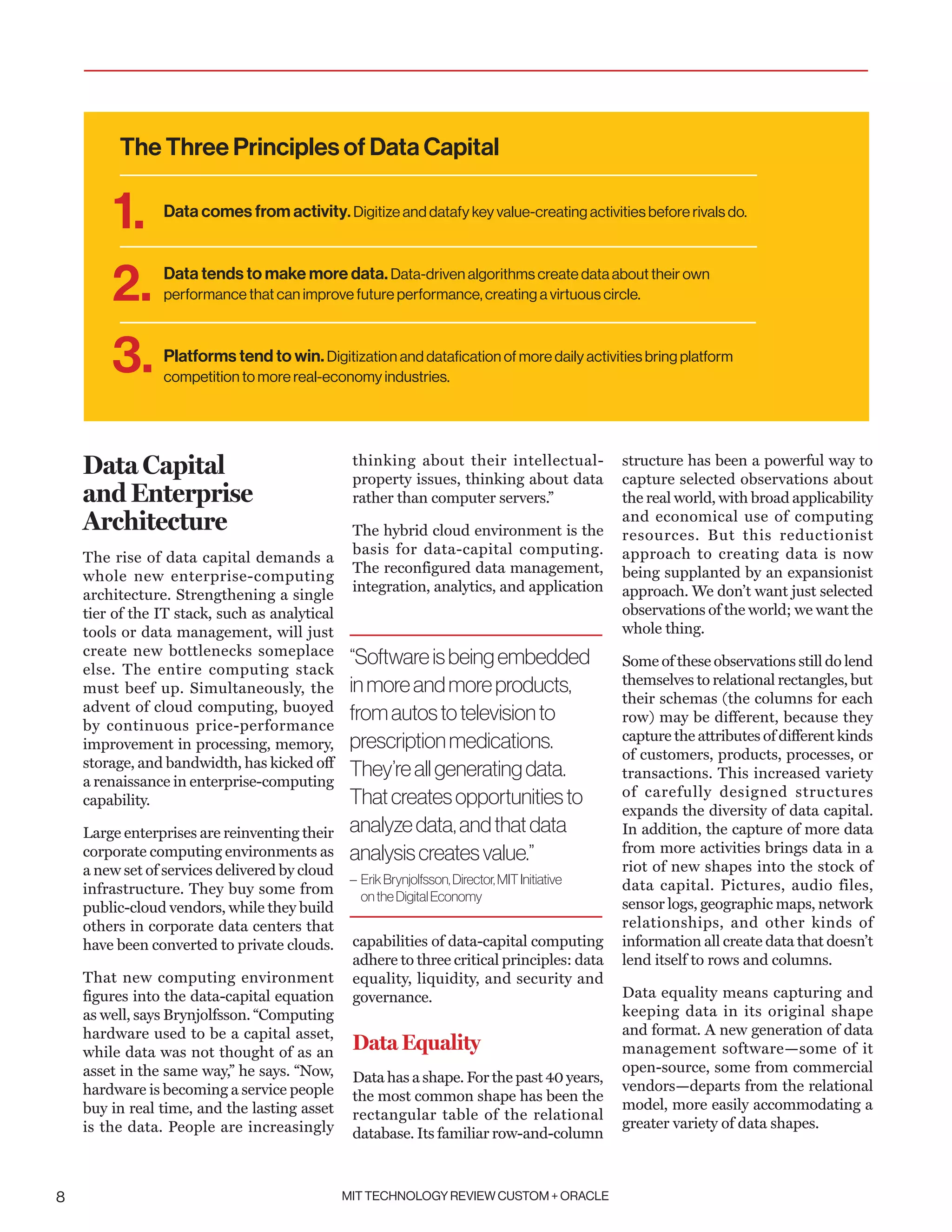 MIT TECHNOLOGY REVIEW CUSTOM + ORACLE8
Data Capital
and Enterprise
Architecture
The rise of data capital demands a
whole new enterprise-computing
architecture. Strengthening a single
tier of the IT stack, such as analytical
tools or data management, will just
create new bottlenecks someplace
else. The entire computing stack
must beef up. Simultaneously, the
advent of cloud computing, buoyed
by continuous price-performance
improvement in processing, memory,
storage, and bandwidth, has kicked off
a renaissance in enterprise-computing
capability.
Large enterprises are reinventing their
corporate computing environments as
a new set of services delivered by cloud
infrastructure. They buy some from
public-cloud vendors, while they build
others in corporate data centers that
have been converted to private clouds.
That new computing environment
figures into the data-capital equation
as well, says Brynjolfsson. “Computing
hardware used to be a capital asset,
while data was not thought of as an
asset in the same way,” he says. “Now,
hardware is becoming a service people
buy in real time, and the lasting asset
is the data. People are increasingly
thinking about their intellectual-
property issues, thinking about data
rather than computer servers.”
The hybrid cloud environment is the
basis for data-capital computing.
The reconfigured data management,
integration, analytics, and application
capabilities of data-capital computing
adhere to three critical principles: data
equality, liquidity, and security and
governance.
Data Equality
Data has a shape. For the past 40 years,
the most common shape has been the
rectangular table of the relational
database. Its familiar row-and-column
structure has been a powerful way to
capture selected observations about
the real world, with broad applicability
and economical use of computing
resources. But this reductionist
approach to creating data is now
being supplanted by an expansionist
approach. We don’t want just selected
observations of the world; we want the
whole thing.
Some of these observations still do lend
themselves to relational rectangles, but
their schemas (the columns for each
row) may be different, because they
capture the attributes of different kinds
of customers, products, processes, or
transactions. This increased variety
of carefully designed structures
expands the diversity of data capital.
In addition, the capture of more data
from more activities brings data in a
riot of new shapes into the stock of
data capital. Pictures, audio files,
sensor logs, geographic maps, network
relationships, and other kinds of
information all create data that doesn’t
lend itself to rows and columns.
Data equality means capturing and
keeping data in its original shape
and format. A new generation of data
management software—some of it
open-source, some from commercial
vendors—departs from the relational
model, more easily accommodating a
greater variety of data shapes.
“Softwareisbeingembedded
inmoreandmoreproducts,
fromautostotelevisionto
prescriptionmedications.
They’reallgeneratingdata.
Thatcreatesopportunitiesto
analyzedata,andthatdata
analysiscreatesvalue.”
– ErikBrynjolfsson,Director,MITInitiative
ontheDigitalEconomy
Data comes from activity. Digitize and datafy key value-creating activities before rivals do.
Data tends to make more data.Data-driven algorithms create data about their own
performance that can improve future performance, creating a virtuous circle.
Platforms tend to win.Digitization and datafication of more daily activities bring platform
competition to more real-economy industries.
1.
2.
3.
The Three Principles of Data Capital
 