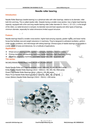 SHANDONG CHIK BEARING CO.LTD www.chikbearing.com
www.ball-rollerbearings.com Email:frank@chikbearing.com Mob/whatsapp:+86 15806683165
第 1 页 共 14 页
Needle roller bearing
Introduction
Needle Roller Bearings (needle bearing) is a cylindrical roller with roller bearings, relative to its diameter, roller
both thin and long. This is called needle roller. Despite having a smaller cross-section, has a higher load bearing
capacity, equipped with a thin and long needle bearing roller (roller diameter D≤5mm, L / D≥2.5, L is the length
of the roller), so radial structure is compact, its diameter size and load capacity and other types of bearings,
minimum diameter, especially for radial dimensions limited support structure.
Feature:
Needle bearings feature a smaller cross-section, higher load-carrying capacity, greater rigidity, and lower inertia
forces that facilitate size and weight reductions in machinery. They're designed to withstand oscillation, perform
under severe conditions, and interchange with sliding bearings. Diverse types of needle bearings are available in
a wide variety of sizes and tolerances, for a multitude of applications.
Application
 Wheel and pin bearing is widly applied in packaging machinery, food machinery,
 Printing machinery, woodworking machinery, textile machinery, light machinery, mining
 Machinery, engraving machines, automation equipment, CNC equipment, etc
The series:
NK,NKS,RNA49,RNA69,RNAO,NAO,HK,HF,KF,CR,AXK,NTA,KT
Radial Needle Roller and Cage Assemblies (5mm ~ 480mm) - K, KK, KS, KKS series
Entity Bushed Needle Roller Bearings (5mm ~ 500mm) - NK, NKI, NA, RNA series
Drawn Cup Needle Roller Bearings (8mm ~ 45mm) - HK, BK series
Plane Thrust Needle Roller Bearings (4mm ~ 200mm) - AXK., AS, LS series
Linear (Motion) Needle Roller Bearings (15mm ~ 50mm) - LNS series
 
