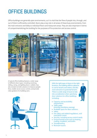 14
Office buildings are generally open environments, so it is vital that the flow of people into, through, and
out of them is efficiently controlled. Doors play a key role in all areas of these busy environments, from
the main entrance and lobby to individual floors and restaurant areas. They are also important in terms
of compartmentalizing the building for the purposes of fire protection and access control.
OFFICE BUILDINGS
A typical office building features a wide range
of different door types, including revolving,
sliding, swing, and gliding doors. Lobbies may
also include turnstile solutions to improve people
flow, enable secure access control, and provide
clear guidance for building users.
With the right types of doors in the right
locations, the building will be a pleasure
to use for tenants and visitors, and also
more attractive to potential tenants.
There is a wide range of issues to take
into consideration when specifying
door solutions for office buildings,
including:
n Capacity and accessibility
requirements
n Traffic peaks
(morning, lunchtime, evening)
n Available space for door solutions
n Safety
n Fire safety and related regulations, and
evacuation routes
n Security, including access control needs
n Environmental issues such as heating,
cooling, insulation, and drafts
n Soundproofing
n Restroom access
 