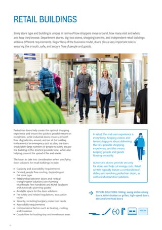 16
RETAIL BUILDINGS
Every store type and building is unique in terms of how shoppers move around, how many visit and when,
and how they browse. Department stores, big-box stores, shopping centers, and independent retail buildings
all have different requirements. Regardless of the business model, doors play a very important role in
ensuring the smooth, safe, and secure flow of people and goods.
The issues to take into consideration when specifying
door solutions for retail buildings include:
n Capacity and accessibility requirements
n Desired people flow routing, depending on
the store type
n Relationship between doors and vertical
transportation solutions (see Planning
retail People Flow handbook and KONE Escalators
and Autowalks planning guide)
n Available space for the door solutions
n Fire safety and related regulations, evacuation
routes
n Security, including burglary protection needs
n Accessibility requirements
n Environmental factors such as heating, cooling,
and insulation
n Goods flow for loading-bay and warehouse areas
Pedestrian doors help create the optimal shopping
experience and ensure the quickest possible return on
investment, while industrial doors ensure a smooth
flow of goods into, around, and out of the building.
In the event of an emergency such as a fire, the doors
should allow large numbers of people to safely escape
the building in the shortest possible time, while also
helping prevent the spread of fire and smoke.
In retail, the end-user experience is
everything. Keeping visitors and
tenants happy is about delivering
the best possible shopping
experience, and this means
keeping people and goods
flowing smoothly.
Automatic doors provide security
for stores and help cut energy costs. Retail
centers typically feature a combination of
sliding and revolving pedestrian doors, as
well as industrial door solutions.
TYPICAL SOLUTIONS: Sliding, swing and revolving
doors, roller shutters or grilles, high-speed doors,
sectional overhead doors
 
