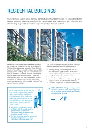 19
RESIDENTIAL BUILDINGS
When it comes to people’s homes, the focus is on safety, security, and convenience. Fire protection and other
relevant regulations are also extremely important considerations. Here, door solutions work in harmony with
other building equipment to ensure the best possible quality of life for all residents.
The issues to take into consideration when specifying
door solutions for residential buildings include:
n Ensuring smooth, convenient people flow for
all residents with any accessibility requirements
and maximizing usable floor space within apartments
n Emergency exits and evacuation routes
n Parking garage requirements
n Access to shared facilities like laundry rooms, garbage
disposal facilities, and other communal spaces
n Goods and people flow for maintenance activities
Residential buildings are increasingly evolving into mixed-
use facilities that also incorporate retail and office spaces.
This trend demands a clear separation of the different
functions’ people flows while still maintaining accessibility.
Some esidential buildings may also incorporate features
that are more typical of offices or hotels. For example,
upscale residential buildings may have a lobby and
reception, and some may even have personal elevators
going directly to apartments. All these cases place
unique demands on the building design in terms of the
appropriate door solutions.
TYPICAL SOLUTIONS: Sliding and swing doors at
pedestrian entrances, grilles in parking garages
and, for example, to control access to communal
garbage disposal facilities.
Every resident should be able to move
into, out of, and around the building
safely and smoothly, regardless of
mobility issues or other challenges.
Residential buildings are home to a
variety of different user groups, each
with different needs to address.
These include:
n End-users: families with young
children, elderly people, young
professionals, people with
mobility challenges and visually
impaired people, visitors
n Service providers: security personnel,
facility management personnel,
cleaners and maintenance staff
 