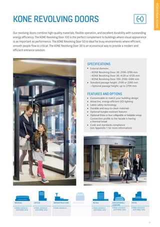 21
KONE REVOLVING DOORS
Our revolving doors combine high-quality materials, flexible operation, and excellent durability with outstanding
energy efficiency. The KONE Revolving Door 100 is the perfect complement to buildings where visual appearance
is as important as performance. The KONE Revolving Door 50 is ideal for busy environments where efficient,
smooth people flow is critical. The KONE Revolving Door 30 is an economical way to provide a modern and
efficient entrance solution.
SPECIFICATIONS
n External diameter:
- KONE Revolving Door 30: 2100–3700 mm
- KONE Revolving Door 50: 4120 or 4720 mm
- KONE Revolving Door 100: 2100–3300 mm
n Standard passage height: 2100 or 2200 mm
- Optional passage height: up to 2700 mm
FEATURES AND OPTIONS
n Customizable to match your building design
n Attractive, energy-efficient LED lighting
n Latest safety technology
n Durable and easy-to-clean materials
n Optional burglar-resistant features
n Optional three or four collapsible or foldable wings
Connection profile to the facade is having
a thermal break
n Code and standards compliance
(see Appendix 1 for more information)
PEDESTRIANDOORS
MEDICAL OFFICE EDUCATIONAL/
LEASURE
HOTELRESIDENTIAL RETAILINFRASTRUCTURE
n Main entrance
and lobby area
n Main entrance
and lobby area
n Main entrance n Main entrance
and lobby area
n Main entrance
and lobby area
n Main entrance
and lobby area
RESIDENTIAL
 