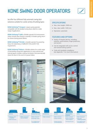 23
KONE SWING DOOR OPERATORS
We offer four different fully automatic swing door
solutions suitable for a wide variety of building types: SPECIFICATIONS
n Max. door height: 2500 mm
n Max. door width: 1250 mm
n Operation: automatic
FEATURES AND OPTIONS
n Variety of impulse devices, including
switches, push-buttons, finger protection,
and sensors
n Can be integrated with access control
and central locking systems
n Code and standards compliance
(see Appendix 1 for more information)
KONE UniSwing™ Compact: a space-saving operator
compatible with all standard swing doors; ideal for a wide
range of applications.
KONE UniSwing™ Solid: a flexible operator for environments
where smooth door closing is essential; it includes spring return
for closure during power failures.
KONE UniSwing™ FireSafe: a durable operator for powering
heavy fire-rated doors; it fulfills EN 1154 and EN 1155
requirements.
KONE UniSwing™ Robust: a flexible solution for a wide range
of demanding swing-door applications in most external and
internal spaces; includes a spring mechanism that automatically
closes the door in the event of a power failure.
PEDESTRIANDOORS
MEDICAL OFFICE EDUCATIONAL/
LEASURE
HOTELRESIDENTIAL RETAIL*INFRASTRUCTURE
n Hallways and
corridords
n Staff entrances
n Office entrances
and corridords
n Main entrance*
n Passenger areas
n Main entrance n Main entrance
n Shop entrance
n Main entrance
n Room entrances
and corridors*
n Main entrance*
n Gym and
wellbeing facilities
* As an additional door
for emergency exit
* Double swing doors
are commonly used
* Particularly fire doors * As an additional door
for emergency exit
 