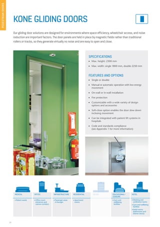 24
KONE GLIDING DOORS
Our gliding door solutions are designed for environments where space efficiency, wheelchair access, and noise
reduction are important factors. The door panels are held in place by magnetic fields rather than traditional
rollers or tracks, so they generate virtually no noise and are easy to open and close.
SPECIFICATIONS
n Max. height: 2300 mm
n Max. width: single 1800 mm, double 2250 mm
FEATURES AND OPTIONS
n Single or double
n Manual or automatic operation with low energy
movement
n On-wall or in-wall installation
n Fire protection
n Customizable with a wide variety of design
options and accessories
n Soft-close option enables the door slow down
inclosing movement
n Can be integrated with patient lift systems in
hospitals
n Code and standards compliance
(see Appendix 1 for more information)
MEDICAL OFFICE EDUCATIONAL/
LEASURE
HOTELRESIDENTIAL RETAILINFRASTRUCTURE
n Patient wards n Office room
entrances and
narrow corridors
n Passenger areas
in lounges
n Apartment
rooms
n Gym and
wellbeing
facilities
n Meeting and
conference rooms
n Gym and wellbeing
facilities
n Hotel rooms
(bathrooms and
interior doors)
PEDESTRIANDOORS
RETAIL
 
