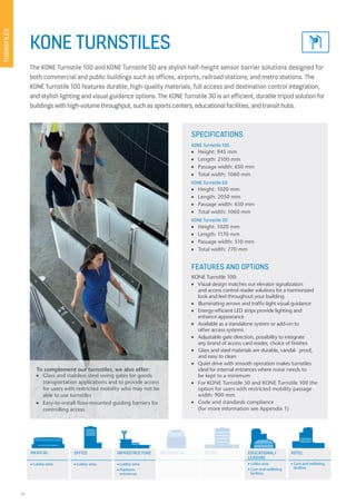 26
KONE TURNSTILES
The KONE Turnstile 100 and KONE Turnstile 50 are stylish half-height sensor barrier solutions designed for
both commercial and public buildings such as offices, airports, railroad stations, and metro stations. The
KONE Turnstile 100 features durable, high-quality materials, full access and destination control integration,
and stylish lighting and visual guidance options. The KONE Turnstile 30 is an efficient, durable tripod solution for
buildings with high-volume throughput, such as sports centers, educational facilities, and transit hubs.
SPECIFICATIONS
KONE Turnstile 100
n Height: 945 mm
n Length: 2100 mm
n Passage width: 650 mm
n Total width: 1060 mm
KONE Turnstile 50
n Height: 1020 mm
n Length: 2050 mm
n Passage width: 650 mm
n Total width: 1060 mm
KONE Turnstile 30
n Height: 1020 mm
n Length: 1170 mm
n Passage width: 510 mm
n Total width: 770 mm
FEATURES AND OPTIONS
KONE Turnstile 100:
n Visual design matches our elevator signalization
and access control reader solutions for a harmonized
look and feel throughout your building
n Illuminating arrows and traffic-light visual guidance
n Energy-efficient LED strips provide lighting and
enhance appearance
n Available as a standalone system or add-on to
other access systems
n Adjustable gate direction, possibility to integrate
any brand of access card reader, choice of finishes
n Glass and steel materials are durable, vandal- proof,
and easy to clean
n Quiet drive with smooth operation makes turnstiles
ideal for internal entrances where noise needs to
be kept to a minimum
n For KONE Turnstile 50 and KONE Turnstile 100 the
option for users with restricted mobility passage
width: 900 mm
n Code and standards compliance
(for more information see Appendix 1)
To complement our turnstiles, we also offer:
n Glass and stainless steel swing gates for goods
transportation applications and to provide access
for users with restricted mobility who may not be
able to use turnstiles
n Easy-to-install floor-mounted guiding barriers for
controlling access
TURNSTILES
MEDICAL OFFICE EDUCATIONAL/
LEASURE
HOTELRESIDENTIAL RETAILINFRASTRUCTURE
n Lobby area n Lobby area n Lobby area
n Platform
entrances
n Gym and wellbeing
facilities
n Lobby area
n Gym and wellbeing
facilities
RESIDENTIAL RETAIL
 