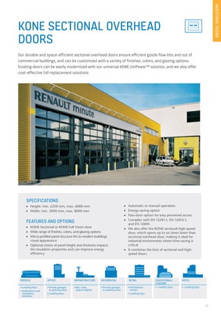 27
KONE SECTIONAL OVERHEAD
DOORS
Our durable and space-efficient sectional overhead doors ensure efficient goods flow into and out of
commercial buildings, and can be customized with a variety of finishes, colors, and glazing options.
Existing doors can be easily modernized with our universal KONE UniPower™ solution, and we also offer
cost-effective full replacement solutions.
SPECIFICATIONS
n Height: min. 2250 mm, max. 6000 mm
n Width: min. 2000 mm, max. 8000 mm
FEATURES AND OPTIONS
n KONE Sectional or KONE Full Vision door
n Wide range of finishes, colors, and glazing options
n Micro-profiled panel structure fits to modern buildings
visual appearance
n Optional choice of panel height and thickness impacts
the insulation properties and can improve energy
efficiency
INDUSTRIALDOORS
MEDICAL OFFICE EDUCATIONAL/
LEASURE
HOTELRESIDENTIAL RETAILINFRASTRUCTURE
n Loading bays
n Ambulance and
emergency
entrances
n Private garages
in parking areas
n Loading bays
n Bus, train,
airport depots
n Private garages
in parking areas
n Distribution
centers
n Loading bays
n Loading baysn Loading bays
n Automatic or manual operation
n Energy-saving option
n Pass-door option for easy personnel access
n Complies with EN 13241-1, EN 12453-1,
and EN 12604
n We also offer the KONE sectional high-speed
door, which opens up to six times faster than
sectional overhead door, making it ideal for
industrial environments where time-saving is
critical
n It combines the best of sectional and high-
speed doors.
 