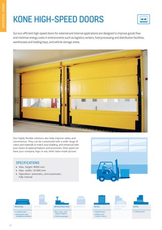 28
KONE HIGH-SPEED DOORS
Our eco-efficient high-speed doors for external and internal applications are designed to improve goods flow
and minimize energy costs in environments such as logistics centers, food processing and distribution facilities,
warehouses and loading bays, and vehicle storage areas.
SPECIFICATIONS
n Max. height: 8000 mm
n Max. width: 10 000 mm
n Operation: automatic, semi-automatic,
fully manual
Our highly flexible solutions also help improve safety and
convenience. They can be customized with a wide range of
colors and materials to match your building, and enhanced with
your choice of optional features and accessories. Door panel can
have your company logo or any other tailor-made picture.
MEDICAL OFFICE EDUCATIONAL/
LEASURE
HOTELRESIDENTIAL RETAILINFRASTRUCTURE
n Loading bays
n Ambulance and
emergencyentrances
n Bus, train, and
airport depots
n Parking garages
n Warehouses
n Chiller and
freezer rooms
n Catering areas
RESIDENTIALOFFICE EDUCATIONAL/
LEASURE
INDUSTRIALDOORS
 