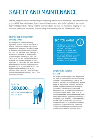 33
				.
SAFETY AND MAINTENANCE
To KONE, safety means much more than just conforming with local laws and norms – it’s our number-one
priority. KONE door maintenance detects issues before problems arise, reducing hazards and helping
to prevent accidents. By making sure that automatic doors are used and maintained properly, you can
maximize operational efficiencies in your building while ensuring safe and secure access for all.
PROPER USE OF EQUIPMENT
BOOSTS SAFETY
According to the European Working
Equipment directive (89/654 and 655/EEC)
and the harmonized safety in use standard
for pedestrian door sets (EN 16005) as well
as respective standard for industrial doors
EN 13241 (see the whole list of standards in
Appendix 1) the owner of the equipment
is responsible for the safety for users. You
can facilitate safe and trouble-free access for
everyone and ensure a longer life for your
equipment by taking care that doors are used
and maintained correctly. Proper operation
also saves money by eliminating service calls.
Building staff should therefore be well
informed about the correct use of automatic
doors and also be able to instruct users if they
spot unsafe behavior.
DID YOU KNOW?
■■ KONE provides maintenance
	 for doors 365 days of the year.
	 The KONE Care Center is 			
	 available 24/7 to provide door 		
	 maintenance and repair services.
■■ You can easily get a clear an accurate 	
	 review of the condition of your 		
	 automatic doors by ordering a
	 KONE Care for Life assessment.
						
						
	
Service for
500,000doors.
And for the millions of people
who use them.
SYSTEMS TO ENSURE
SAFETY
We work to ensure that every piece of equipment
we maintain complies with the latest standards
and meets the highest levels of safety in the
industry. The safety of automatic doors depends
largely on the standards and norms that were in
effect at the time of installation. In recent years
a number of harmonized standards have
been introduced for pedestrian and industrial
automated building doors. These focus on
improving safety and performance through better
design and on-going professional maintenance.
Fortunately, older equipment can be modernized
to meet these new standards. With regular
maintenance you can increase safety while also
maximizing the lifetime of door equipment.
The current regulations require professional,
regular maintenance for automatic doors.
 