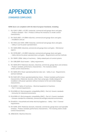 34
KONE doors are compliant with the latest European Standards, including:
1.	 EN 13241-1:2003 + A1:2011: Industrial, commercial and garage doors and gates
	 – Product standard – Part 1: Products without fire resistance or smoke control 		
	characteristics
2.	 EN 12635:2002 + A1:2008: Industrial, commercial and garage doors and gates
	 – Installation and use
3.	 EN 12453 and 12445: 2000: Industrial, commercial and garage doors and gates
	 – Safety in use for power operated doors
4.	 EN 12604:2000: Industrial, commercial and garage doors and gates – Mechanical 		
	aspects
5.	 EN 12978:2007 + A1:2009: Industrial, commercial and garage doors and gates
	 – Safety devices for power operated doors and gates – Requirements and test methods
6.	 EN 13849-1:2006: Safety of machinery – Safety-related parts of control systems
7.	 EN 1398:2009: Dock levelers – Safety requirements
8.	 EN 16034:2014: Pedestrian doorsets, industrial, commercial, garage doors and windows 	
	 – Product standard, performance characteristics – Fire resistance and/or 			
	 smoke control characteristics
9.	 EN 16005:2012: Power operated pedestrian door sets – Safety in use – Requirements
	 and test methods
10.	EN 16361:2013: Power operated pedestrian doors – Product standard, performance 		
	 characteristics; Pedestrian doorsets, other than swing type, initially designed for 		
	 installation with power operation without resistance to fire and smoke leakage 		
	characteristics
11.	EN 60204-1: Safety of machinery – Electrical equipment of machines
	 – Part 1: General requirements
12.	EN 61000-6-2: Electromagnetic compatibility (EMC) - Part 6-2: Generic standards
	 – Immunity for industrial environments
13.	EN 61000-6-3: Electromagnetic compatibility (EMC) – Part 6-3: Generic standards
	 – Emission standard for residential, commercial and light-industrial environments
14.	EN 60335-1: Household and similar electrical appliances – Safety – Part 1: General 		
	requirements
15.	EN 16304: 2014: Pedestrian doorsets, industrial, commercial, garage doors and openable 	
	 windows – Product standard, performance characteristics – Fire resisting and/or smoke 	
	 control characteristics	
16.	2006/42/EC: Machine Directive
APPENDIX 1
STANDARDS COMPLIENCE
 