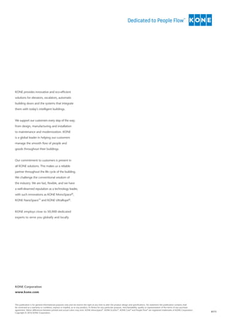 8173
This publication is for general informational purposes only and we reserve the right at any time to alter the product design and specifications. No statement this publication contains shall
be construed as a warranty or condition, express or implied, as to any product, its fitness for any particular purpose, merchantability, quality or representation of the terms of any purchase
agreement. Minor differences between printed and actual colors may exist. KONE MonoSpace®
, KONE EcoDisc®
, KONE Care®
and People Flow®
are registered trademarks of KONE Corporation.
Copyright © 2016 KONE Corporation.
KONE Corporation
www.kone.com
KONE provides innovative and eco-efficient
solutions for elevators, escalators, automatic
building doors and the systems that integrate
them with today’s intelligent buildings.
We support our customers every step of the way;
from design, manufacturing and installation
to maintenance and modernization. KONE
is a global leader in helping our customers
manage the smooth flow of people and
goods throughout their buildings.
Our commitment to customers is present in
all KONE solutions. This makes us a reliable
partner throughout the life cycle of the building.
We challenge the conventional wisdom of
the industry. We are fast, flexible, and we have
a well-deserved reputation as a technology leader,
with such innovations as KONE MonoSpace®,
KONE NanoSpace™ and KONE UltraRope®.
KONE employs close to 50,000 dedicated
experts to serve you globally and locally.
 