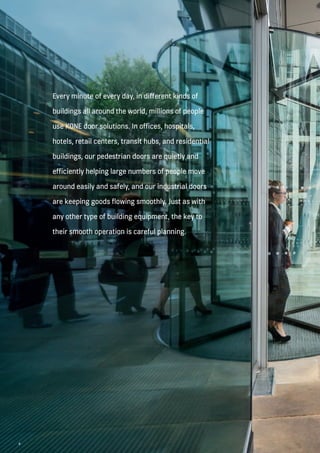 4
Every minute of every day, in different kinds of
buildings all around the world, millions of people
use KONE door solutions. In offices, hospitals,
hotels, retail centers, transit hubs, and residential
buildings, our pedestrian doors are quietly and
efficiently helping large numbers of people move
around easily and safely, and our industrial doors
are keeping goods flowing smoothly. Just as with
any other type of building equipment, the key to
their smooth operation is careful planning.
4
 