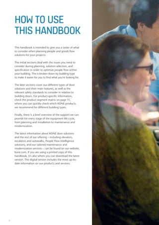 6
HOW TO USE
THIS HANDBOOK
This handbook is intended to give you a taster of what
to consider when planning people and goods flow
solutions for your projects.
The initial sections deal with the issues you need to
consider during planning, solution selection, and
specification in order to optimize people flow within
your building. This is broken down by building type
to make it easier for you to find what you’re looking for.
The later sections cover our different types of door
solutions and their main features, as well as the
relevant safety standards to consider in relation to
building doors. For product-specific information,
check the product segment matrix on page 11,
where you can quickly check which KONE products
we recommend for different building types.
Finally, there is a brief overview of the support we can
provide for every stage of the equipment life cycle,
from planning and installation to maintenance and
modernization.
The latest information about KONE door solutions
and the rest of our offering – including elevators,
escalators and autowalks, People Flow Intelligence
solutions, and our tailored maintenance and
modernization services – can be found on our website,
kone.com. If you are using a printed copy of this
handbook, it’s also where you can download the latest
version. The digital version includes the most up-to-
date information on our products and services.
6
 
