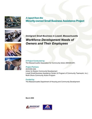 A report from the
Minority-owned Small Business Assistance Project
Immigrant Small Business in Lowell, Massachusetts
Workforce Development Needs of
Owners and Their Employees
A Project Conducted by:
The Massachusetts Association for Community Action (MASSCAP)
Project Partners:
ACCION USA
Action for Boston Community Development
Lowell Small Business Assistance Center (A Program of Community Teamwork, Inc.)
North Shore Community Action Program
Funded by:
The Massachusetts Department of Housing and Community Development
March 2008
 