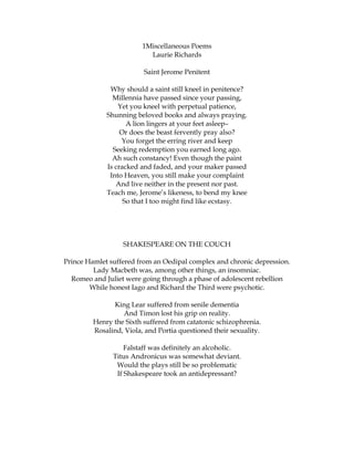 1Miscellaneous Poems
Laurie Richards
Saint Jerome Penitent
Why should a saint still kneel in penitence?
Millennia have passed since your passing,
Yet you kneel with perpetual patience,
Shunning beloved books and always praying.
A lion lingers at your feet asleep–
Or does the beast fervently pray also?
You forget the erring river and keep
Seeking redemption you earned long ago.
Ah such constancy! Even though the paint
Is cracked and faded, and your maker passed
Into Heaven, you still make your complaint
And live neither in the present nor past.
Teach me, Jerome’s likeness, to bend my knee
So that I too might find like ecstasy.
SHAKESPEARE ON THE COUCH
Prince Hamlet suffered from an Oedipal complex and chronic depression.
Lady Macbeth was, among other things, an insomniac.
Romeo and Juliet were going through a phase of adolescent rebellion
While honest Iago and Richard the Third were psychotic.
King Lear suffered from senile dementia
And Timon lost his grip on reality.
Henry the Sixth suffered from catatonic schizophrenia.
Rosalind, Viola, and Portia questioned their sexuality.
Falstaff was definitely an alcoholic.
Titus Andronicus was somewhat deviant.
Would the plays still be so problematic
If Shakespeare took an antidepressant?
 