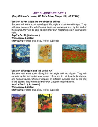 ART CLASSES 2016-2017
(Cely Chicurel’s House, 115 Dixie Drive, Chapel Hill, NC, 27514)
Session 1: Van Gogh and the absence of lines
Students will learn about Van Gogh’s life, style and unique technique. They
will paint some of the artist’s most important canvases and, by the end of
the course, they will be able to paint their own master pieces in Van Gogh’s
style.
Sep.7 - Oct.26 ( 8 classes )
Wednesday 4-5.30pm
$180 ($20 per class plus a $20 fee for supplies)
Session 2: Gauguin and the Exotic Art
Students will learn about Gauguin’s life, style and techniques. They will
experience his innovative way to use colors and to paint exotic landscape
and human ﬁgures. Children will paint on different surfaces and, by the end
of the course, they will create their own Gauguin inspired piece.
Nov.2 - Dec.21 ( 8 classes )
Wednesday 4-5.30pm
$180 ($20 per class plus a $20 fee for supplies)
 