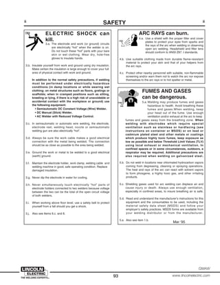 93
GMAW
www.lincolnelectric.com
ii
SAFETYii
ARC RAYS can burn.
4.a. Use a shield with the proper filter and cover
plates to protect your eyes from sparks and
the rays of the arc when welding or observing
open arc welding. Headshield and filter lens
should conform to ANSI Z87. I standards.
4.b. Use suitable clothing made from durable flame-resistant
material to protect your skin and that of your helpers from
the arc rays.
4.c. Protect other nearby personnel with suitable, non-flammable
screening and/or warn them not to watch the arc nor expose
themselves to the arc rays or to hot spatter or metal.
ELECTRIC SHOCK can
kill.
3.a. The electrode and work (or ground) circuits
are electrically “hot” when the welder is on.
Do not touch these “hot” parts with your bare
skin or wet clothing. Wear dry, hole-free
gloves to insulate hands.
3.b. Insulate yourself from work and ground using dry insulation.
Make certain the insulation is large enough to cover your full
area of physical contact with work and ground.
In addition to the normal safety precautions, if welding
must be performed under electrically hazardous
conditions (in damp locations or while wearing wet
clothing; on metal structures such as floors, gratings or
scaffolds; when in cramped positions such as sitting,
kneeling or lying, if there is a high risk of unavoidable or
accidental contact with the workpiece or ground) use
the following equipment:
• Semiautomatic DC Constant Voltage (Wire) Welder.
• DC Manual (Stick) Welder.
• AC Welder with Reduced Voltage Control.
3.c. In semiautomatic or automatic wire welding, the electrode,
electrode reel, welding head, nozzle or semiautomatic
welding gun are also electrically “hot”.
3.d. Always be sure the work cable makes a good electrical
connection with the metal being welded. The connection
should be as close as possible to the area being welded.
3.e. Ground the work or metal to be welded to a good electrical
(earth) ground.
3.f. Maintain the electrode holder, work clamp, welding cable and
welding machine in good, safe operating condition. Replace
damaged insulation.
3.g. Never dip the electrode in water for cooling.
3.h. Never simultaneously touch electrically “hot” parts of
electrode holders connected to two welders because voltage
between the two can be the total of the open circuit voltage
of both welders.
3.i. When working above floor level, use a safety belt to protect
yourself from a fall should you get a shock.
3.j. Also see Items 6.c. and 8.
FUMES AND GASES
can be dangerous.
5.a. Welding may produce fumes and gases
hazardous to health. Avoid breathing these
fumes and gases.When welding, keep
your head out of the fume. Use enough
ventilation and/or exhaust at the arc to keep
fumes and gases away from the breathing zone. When
welding with electrodes which require special
ventilation such as stainless or hardfacing (see
instructions on container or MSDS) or on lead or
cadmium plated steel and other metals or coatings
which produce highly toxic fumes, keep exposure as
low as possible and below Threshold Limit Values (TLV)
using local exhaust or mechanical ventilation. In
confined spaces or in some circumstances, outdoors, a
respirator may be required. Additional precautions are
also required when welding on galvanized steel.
5.b. Do not weld in locations near chlorinated hydrocarbon vapors
coming from degreasing, cleaning or spraying operations.
The heat and rays of the arc can react with solvent vapors
to form phosgene, a highly toxic gas, and other irritating
products.
5.c. Shielding gases used for arc welding can displace air and
cause injury or death. Always use enough ventilation,
especially in confined areas, to insure breathing air is safe.
5.d. Read and understand the manufacturer’s instructions for this
equipment and the consumables to be used, including the
material safety data sheet (MSDS) and follow your
employer’s safety practices. MSDS forms are available from
your welding distributor or from the manufacturer.
5.e. Also see item 1.b.
Mar ‘95
 