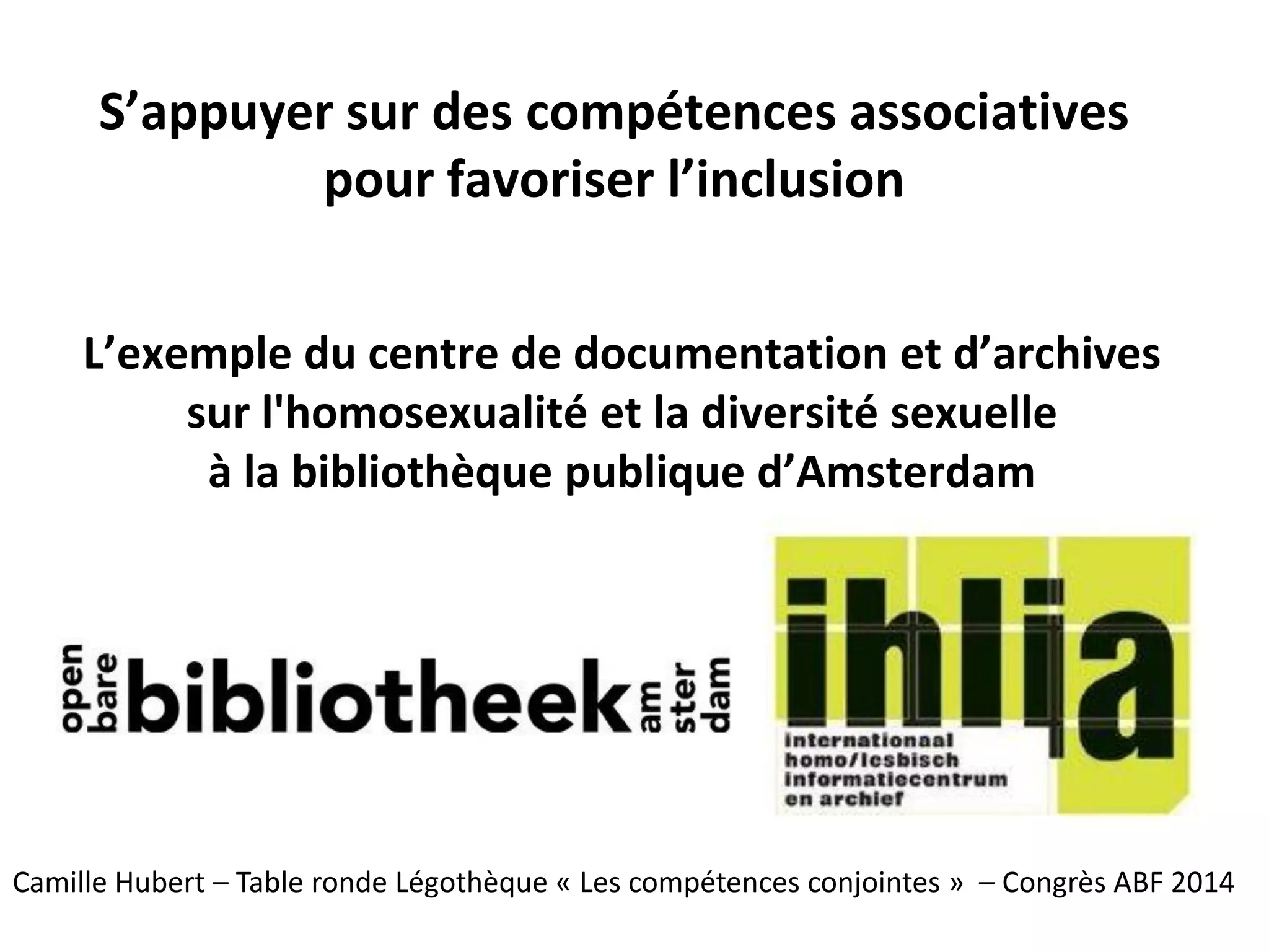S’appuyer sur des compétences associatives
pour favoriser l’inclusion
L’exemple du centre de documentation et d’archives
sur l'homosexualité et la diversité sexuelle
à la bibliothèque publique d’Amsterdam
Camille Hubert – Table ronde Légothèque « Les compétences conjointes » – Congrès ABF 2014