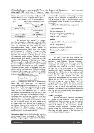 N. Manikandaprabu et al Int. Journal of Engineering Research and Applications
ISSN : 2248-9622, Vol. 4, Issue 2( Version 1), February 2014, pp.13-18
images which can be computed of adjacent scale
images, in order to detect key-points in scale space.
TABLE I. MAJOR DIFFERENCES BETWEEN ORIGINAL
SURF

DETECTOR AND OUR PROPOSED
APPROACH.

SURF
Image doubling
DoG scale space
Post-processing

Enhanced SURF
Model
Calculate integral
image
DoM scale space
-

To accelerate this approach we propose
several approximations and changes see Table 1. The
key idea of our method is to considerably reduce the
costs for computing the scale space by using
Difference-of-Mean (DoM) images instead of
Difference-of-Gaussians (DoG). This DoM images
can be computed very efficiently by using a box filter
in combination with an integral image as introduced
by Viola and Jones [11] (capturing the main idea of
[12]). Once the integral image is computed, it allows
to compute the mean within a rectangular region in
constant time independent of the size of the region.
This property allows fast box filtering and can be used
for linear sampling of the scale axis which is realized
by successively increasing the size of the filter kernel.
Adjacent scale space images are subtracted and a local
maxima search is applied to the Difference-of-Mean
images in order to detect key-points. For a reliable
detection of key-points at all scales it is important to
normalize the DoM response with

where s1, s2 corresponds to the size of the small and
larger box filter, respectively. The parameter
sensitivity captures the minimal contrast of the mean
gray values of the inner region (s1) and the outer
region (s2 −s1) and can be used to adjust the sensitivity
of the detector. Since experiments with DoG indicate
that small scales cannot be reliably matched we skip
the doubling of the image size, which again provides a
significant speed-up. Once the key-points have been
detected we do not make any further post-processing
like an accurate key-point localization because due to
the use of integral images we have already pixel
accuracy at each scale. But note that the accuracy of
the obtained points is not as precise as with the DoG,
nevertheless the detected points are good for
recognition tasks but less suitable for geometric tasks
like estimation of the fundamental matrix.

www.ijera.com

2 additions for each image pixel, a single box filter
response can be computed, independent of its size,
with 4 memory accesses, 3 additions and a single
multiplication which is needed for normalizing the
box region.
a) Algorithm 1 Integral image computation:
// pre-computation
for each image point do
Propagate integral image {1 addition}
Increase value {1 addition}
end for
// apply box filter with a given kernel size
for each image point do
Compute intersection {3 addition}
Normalize {1 multiplication}
end for
In Table 2 which has been adapted from
[13], we compare the box filtering approach to other
commonly used Gaussian filtering techniques.
Simple 2-D convolution is the slowest one since the
complexity for each pixel is O(N2), where N
corresponds to the filter size. Much more efficient is
to make use of the separability of the Gaussian
function which allows convolution by applying two
passes of the 1-D function in the horizontal and
vertical directions. This leads to linear costs in the
kernel size N. Other methods like FFT are
independent with respect to the filter kernel size but
depend on the size of the input image W ×H.
However, as can be seen in Figure 2(a), the
computational costs are higher than for the separable
Gaussian for a kernel size of 7×7 (as proposed by
Lowe in [14]). A similar result holds for recursive
Gaussian filters which allow convolution in constant
time but are still computationally more demanding
for small filter kernels.
B. SURF Descriptor
Reliable matching of key-points is performed
by feature vectors generated from their local
neighborhoods. Lowe suggests to use the gradient
information around that the descriptor can be
represented relative to this orientation, thereby
achieving rotation invariance. Gradients within a
circular region are used to compute an orientation
histogram, and local maxima in the histogram are
used as characteristic orientations.

1) Computational costs: The box filtering approach
using integral images is depicted in Algorithm 1.
Once the integral image is pre-computed which takes
www.ijera.com

15 | P a g e

 