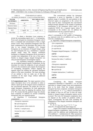 N. Manikandaprabu et al Int. Journal of Engineering Research and Applications
ISSN : 2248-9622, Vol. 4, Issue 2( Version 1), February 2014, pp.13-18
TABLE II.
COMPARISON OF VARIOUS
FILTERING TECHNIQUES (CALCULATIONS PER PIXEL)

FILTER
TECHNIQUE

ADDITIONS

MULTIPLICATIO
NS

2D-Gauss

N2

N2-1

Recursive Gauss

2· N-1

N+1

Separate Gauss

6

14

FFT

2 · log(W · H)

2 · log(W · H) +1

Box Filter

2+3

1

To obtain a descriptor Lowe proposes to
divide the surrounding region into 4 × 4 sub-patches.
From each sub-patch an orientation histogram with 8
bins is computed and concatenated to form a single
feature vector. Since orientation histograms form the
basic computation for the descriptor this leads to the
idea to use integral histograms [15]. Integral
histograms are an extension of integral images using
for each histogram bin (e.g. orientation) a separate
integral image. Once the integral orientation
histogram is computed, histograms can be accessed in
constant time independent of the size of the region.
Similar to integral images integral histograms can
only provide histograms of rectangular regions.
For orientation histogram computation we
use un-weighted squared regions. Furthermore, for the
descriptor we rotate the midpoints of each sub-patch
relative to the orientation and compute the histograms
of overlapping sub-patches without aligning the
squared region but shifting the sub-patch histogram
relative to the main orientation. The main advantage
of our method is that we make use of the full
resolution of the input image without additional
computational costs.
1) Computational costs: The major question is how
many descriptors have to be calculated in order to
obtain a speed up for the integral version compared to
the conventional approach. We define the costs for
single histogram computation for both approaches
which has been done by adapting the analysis from
[15]. We assume that the gradient image has already
been computed. In addition we assume computing
histograms only over squared regions.
a) Algorithm 2 Conventional histogram
computation:
//histogram computation
for each histogram do
for each gradient within window do
Find bin { 1 multiplication}
Increase bin value { 1 addition}
end for
end for

www.ijera.com

www.ijera.com

The conventional method for histogram
computation is given in Algorithm 2. Once the
gradient image is available, for each gradient in the
observed region an assignment to the correct bin
value must be done. Consequently the conventional
method strongly depends on the number of gradients
contributing to the histogram which leads to the
complexity O(N2) for a squared region where N
corresponds to the window size. In addition the
computational costs for a squared region is
k . N2. ( cadd + cmult )
where k corresponds to the number of histograms,
cadd represent costs for an addition and cmult are the
costs for a multiplication.
a) Algorithm 3 Integral histogram computation:
//pre-computation
for each gradient do
for each bin do
Propagate integral histogram { 1 addition}
end for
Find bin { 1 multiplication}
Increase bin value { 1 addition}
end for
//histogram computation
foreach histogram do
for each bin do
Compute intersection { 3 additions}
end for
end for
Considering
the
integral
histogram
computation illustrated in Algorithm 3, we see that
equivalent to integral images some pre-computations
have to be done. Once the integral orientation
histogram has been computed, orientation histograms
can accessed in k · b · 3 · cadd, where b corresponds to
the number of bins (in our case 16 bins are used).
Similar to integral images rectangular regions can be
accessed. The costs for histogram computation does
not depend on the number of gradients within a
region. Consequently the total costs including the
computation of the integral orientation histogram can
be written as
W . H. ( b . cadd + cadd + cmult ) + k . b . 3 . cadd
where W × H represents the input image size.
Figure 2(b) compares standard histogram and
integral histogram computation, where we have used
relative costs for additions and multiplications from
[15] (addition:1 - multiplication:4). Other parameters
of the cost functions, such as the histogram patch size,
16 | P a g e

 