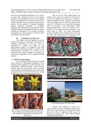 N. Manikandaprabu et al Int. Journal of Engineering Research and Applications
ISSN : 2248-9622, Vol. 4, Issue 2( Version 1), February 2014, pp.13-18
have been experimentally determined. As we can see
in Figure 2(b), initially the costs for the integral
histogram are much higher however once the integral
image is computed the costs increase very slowly. In
contrast the costs of the conventional method increase
linearly with the number of computed descriptors.
Integral orientation histograms are profitable
especially when calculated over large regions. This is
especially suited for our approach because we always
compute the descriptors on the original resolution.
Consequently, we take advantage of using the whole
information of the input image.

IV.

www.ijera.com

Due to the box filter approximation the
rotation is the worst case scenario for the detector.
Even for the descriptor the worst case because no
rotational sampling is done. Therefore we artificially
rotate each image from 0°to 90°of our data-set with
steps of 15°. In Figure 3 we see that both, the detector
and the descriptor of the approximated SURF
implementation behave worst at a rotation of 45°.
However, at the same time the performance is not
much worse to SIFT. The strong performance
decrease of SURF can be explained by the fact that
the small scale key-points are lost because of the
smoothing effect after the bilinear transformation.

EXPERIMENTAL RESULTS

We compare our novel approach to Lowe’s
method with respect to performance and speed. For
matching performance we run two types of
experiments to explore the effects of the
approximations made in our approach. First, both
methods are examined with respect to rotation, scale
and perspective invariance on a data-set of 15
commonly used images. Secondly we compare the
runtime of our approach to Lowe’s publicly available
binaries 1.
A. Artificial Transformations
For all artificial transformations we used the
same criterions for determining repeatability of the
detector and the matching score of the descriptor. The
repeatability is obtained through a simple location
criterion while for the matching score a key-point
match and the corresponding nearest descriptor match
is required. In Fig. 12, each line between two images
indicates a pair of corresponding feature points.

Fig 2.Matching point for Worst cases.

Fig 1.Features extracted using Approximated SURF
from an image pair matching point for normal case.
Test images at (Top) the best case, (Bottom) the
normal case
www.ijera.com

Second, scale invariance is tested. As a
reference image we used a downscaled image (0.8) in
order to have scale changes in both directions. Figure
4(a) shows that our approach which passes on
detecting key-points with small scales performs
slightly better than SURF.
17 | P a g e

 