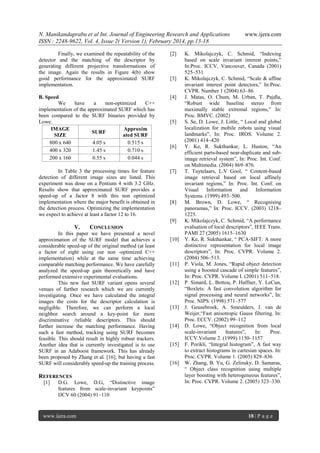 N. Manikandaprabu et al Int. Journal of Engineering Research and Applications
ISSN : 2248-9622, Vol. 4, Issue 2( Version 1), February 2014, pp.13-18
Finally, we examined the repeatability of the
detector and the matching of the descriptor by
generating different projective transformations of
the image. Again the results in Figure 4(b) show
good performance for the approximated SURF
implementation.

[2]

B. Speed
We
have
a
non-optimized
C++
implementation of the approximated SURF which has
been compared to the SURF binaries provided by
Lowe.
IMAGE
Approxim
SURF
SIZE
ated SURF
800 x 640
4.05 s
0.515 s
400 x 320
1.45 s
0.710 s
200 x 160
0.55 s
0.044 s

[4]

In Table 3 the processing times for feature
detection of different image sizes are listed. This
experiment was done on a Pentium 4 with 3.2 GHz.
Results show that approximated SURF provides a
speed-up of a factor 8 with this non optimized
implementation where the major benefit is obtained in
the detection process. Optimizing the implementation
we expect to achieve at least a factor 12 to 16.

[7]

[3]

[5]

[6]

[8]

[9]

V.

CONCLUSION

In this paper we have presented a novel
approximation of the SURF model that achieves a
considerable speed-up of the original method (at least
a factor of eight using our non -optimized C++
implementation) while at the same time achieving
comparable matching performance. We have carefully
analyzed the speed-up gain theoretically and have
performed extensive experimental evaluations.
This new fast SURF variant opens several
venues of further research which we are currently
investigating. Once we have calculated the integral
images the costs for the descriptor calculation is
negligible. Therefore, we can perform a local
neighbor search around a key-point for more
discriminative /reliable descriptors. This should
further increase the matching performance. Having
such a fast method, tracking using SURF becomes
feasible. This should result in highly robust trackers.
Another idea that is currently investigated is to use
SURF in an Adaboost framework. This has already
been proposed by Zhang et al. [16], but having a fast
SURF will considerably speed-up the training process.

REFERENCES
[1]

D.G. Lowe, D.G, “Distinctive image
features from scale-invariant keypoints”
IJCV 60 (2004) 91–110

www.ijera.com

[10]

[11]

[12]

[13]

[14]

[15]

[16]

www.ijera.com

K. Mikolajczyk, C. Schmid, “Indexing
based on scale invariant interest points,”
In:Proc. ICCV, Vancouver, Canada (2001)
525–531
K. Mikolajczyk, C. Schmid, “Scale & affine
invariant interest point detectors,” In:Proc.
CVPR. Number 1 (2004) 63–86
J. Matas, O. Chum, M. Urban, T. Pajdla,
“Robust wide baseline stereo from
maximally stable extremal regions,” In:
Proc. BMVC. (2002)
S. Se, D. Lowe, J. Little, “ Local and global
localization for mobile robots using visual
landmarks”, In: Proc. IROS. Volume 2.
(2001) 414–420
Y. Ke, R. Sukthankar, L. Huston, “An
efficient parts-based near-duplicate and subimage retrieval system”, In: Proc. Int. Conf.
on Multimedia. (2004) 869–876.
T. Tuytelaars, L.V Gool, “ Content-based
image retrieval based on local affinely
invariant regions,” In: Proc. Int. Conf. on
Visual Information and Information
Systems. (1999) 493–500.
M. Brown, D. Lowe, “ Recognising
panoramas,” In: Proc. ICCV. (2003) 1218–
1225.
K. Mikolajczyk, C. Schmid, “A performance
evaluation of local descriptors”, IEEE Trans.
PAMI 27 (2005) 1615–1630
Y. Ke, R. Sukthankar, “ PCA-SIFT: A more
distinctive representation for local image
descriptors”, In: Proc. CVPR. Volume 2.
(2004) 506–513.
P. Viola, M. Jones, “Rapid object detection
using a boosted cascade of simple features”,
In: Proc. CVPR. Volume I. (2001) 511–518.
P. Simard, L. Bottou, P. Haffner, Y. LeCun,
“Boxlets: A fast convolution algorithm for
signal processing and neural networks”, In:
Proc. NIPS. (1998) 571–577
J. Geusebroek, A. Smeulders, J. van de
Weijer,“Fast anisotropic Gauss filtering. In:
Proc. ECCV. (2002) 99–112
D. Lowe, “Object recognition from local
scale-invariant
features”,
In:
Proc.
ICCV.Volume 2. (1999) 1150–1157
F. Porikli, “Integral histogram”, A fast way
to extract histograms in cartesian spaces. In:
Proc. CVPR. Volume 1. (2005) 829–836
W. Zhang, B. Yu, G. Zelinsky, D. Samaras,
“ Object class recognition using multiple
layer boosting with heterogeneous features”,
In: Proc. CVPR. Volume 2. (2005) 323–330.

18 | P a g e

 