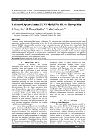 N. Manikandaprabu et al Int. Journal of Engineering Research and Applications
ISSN : 2248-9622, Vol. 4, Issue 2( Version 1), February 2014, pp.13-18

RESEARCH ARTICLE

www.ijera.com

OPEN ACCESS

Enhanced Approximated SURF Model For Object Recognition
S. Sangeetha*, M. Thanga Kavitha*, N. Manikandaprabu**
*(PG Scholar,Akshaya College Of Engineering And Technolgy, TN, India)
** (Lecturer, Department of ECE, Senthur Polytechnic College, TN, India)

ABSTRACT
Computer vision applications like camera calibration, 3D reconstruction, and object recognition and image
registration are becoming widely popular now a day. In this paper an enhanced model for speeded up robust
features (SURF) is proposed by which the object recognition process will become three times faster than
common SURF model The main idea is to use efficient data structures for both, the detector and the descriptor.
The detection of interest regions is considerably speed-up by using an integral image for scale space
computation. The descriptor which is based on orientation histograms is accelerated by the use of an integral
orientation histogram. We present an analysis of the computational costs comparing both parts of our approach
to the conventional method. Extensive experiments show a speed-up by a factor of eight while the matching and
repeatability performance is decreased only slightly.
Keywords - Feature extraction, SURF, style, styling.

I.

INTRODUCTION

Extraction of features and discern
information from images is one of the main aim of
computer vision. Even though it can fulfill other
purposes its use is well-known in near real-time
applications like robot maneuvering or object
tracking. Information extraction from images can
resolve many issues for example; photogrammetry
where geometric and geographic information are
extracted from images is made by computer vision
algorithms. Selecting out only the most important
things of an image that can be localized repeatedly
multiple images subsequently reduces the burden of
data processing. However, feature extraction faces
major bottlenecks for many of its implementations.
For example, accurate GPS-denied visual navigation
on moving vehicles requires 30 Hz frame rates on
large images [2]. If the speed of feature extraction is
improved it reduces the weight, size, and power
demands of these systems, reducing the cost of
deployment. Here comes the need implementing the
most accurate extraction algorithm on readily
available commercial hardware.
Since features can be viewed from different
angles, distances, and illumination, it is important
that a feature descriptor be relatively invariant to
changes in orientation, scale, brightness, and contrast,
while remaining descriptive enough to be correctly
matched against a pool of thousands of candidates.
We chose the Speeded-Up Robust Features (SURF)
descriptor proposed by [1] and described in Section
II. This produces descriptors half the size of previous
algorithms, such as the Scale-Invariant Feature
www.ijera.com

Transform (SIFT) [3], while retaining the same
matching performance. Smaller feature vectors
increase the speed of subsequent matching
operations, while themselves being less expensive to
compute. However, SURF cannot yet achieve
interactive frame rates on a traditional CPU.
In this paper we propose a modified SIFT
method for recognition purpose. Our primary
motivation is to significantly speed up the SIFT
computation while at the same time keep the
excellent matching performance. We demonstrate
that by using approximations (mainly employing
integral images) both the DoG detector (see section
2) and the SIFT-descriptor (see section 3) we can
speed-up the SIFT computation by at least a factor of
eight compared to the binaries provided by Lowe.
Extensive experimental evaluations (see section 4)
show that the loss in matching performance is
negligible.

II.

RELATED WORK

A. Interest Point Detectors
The most widely used detector probably is
the Harris corner detector [10], proposed back in
1988, based on the eigenvalues of the secondmoment matrix. However, Harris corners are not
scale-invariant. Lindeberg introduced the concept of
automatic scale selection [1]. This allows to detect
interest points in an image, each with their own
characteristic scale. He experimented with both the
determinant of the Hessian matrix as well as the
Laplacian (which corresponds to the trace of the
Hessian matrix) to detect blob like structures.
13 | P a g e

 