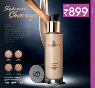 33
Revitalise and care for skin with Long
Wear Mineral Foundation, a long-lasting,
full-coverage foundation1.
Formulated
with SPF 15 and infused with precious
Italian Volcanic Minerals, that revitalise
and care for the skin while at the same
ti e o er anti ageing enefits2
Giordani Gold Long Wear
Mineral Foundation SPF 15
30 ml.
`1299 `899 ▪ 4 B.P.
31803
Light Rose
3 4
Light Ivory
31805
Rose Beige
31806
Natural Beige
1
Consumer tested by 114 women
2
Ingredient in vivo testing
MAKE-UP
`899
ONLY
 