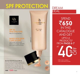 7
Giordani Gold CC Cream SPF 35
All-in-one make-up/skincare solution with
unique combination of lightweight texture
and lasting medium coverage make-up.
With Patented Anti-Ageing Brightening
Technology to improve skin’s clarity and
lu inosity S filters l
`999 `599 ▪ 9 B.P.
30989NaturalSPF 35
With UVA/UVB
filters for sun protection
30988
Light
30989
Natural
MAKE-UP & SKIN
CARE IN ONE
Lightweight texture and
medium coverage. Improves
skin’s clarity and luminosity.
SPF PROTECTION DREAM
DEAL
SPEND
`650
IN THIS
CATALOGUE
AND GET
OFF
AT
%
*Offer valid in multiples
* Any combination possible
UPTO 4
PRODUCTS
FROM PAGE 6-7
*
 