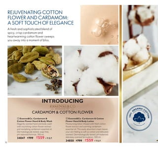 72
REJUVENATING COTTON
FLOWER AND CARDAMOM:
A SOFT TOUCH OF ELEGANCE
A fresh and sophisticated blend of
spicy, crisp cardamom and
heartwarming cotton flower sweeps
you away into a moment of bliss.
ቢ Essense&Co. Cardamom &
Cotton Flower Hand & Body Wash
Elegantly scented hand and body wash
ith nourishing cotton o er e tract
and revitalising cardamom essential oil.
Dermatologically tested, soap-free,
pH-balanced formula. 300 ml.
34847 `799 `559 ▪ B.P.
ባ Essense&Co. Cardamom & Cotton
Flower Hand & Body Lotion
Moisturising lotion infused with fresh cotton
o er e tract and ar ing carda o
essential oil. This easily absorbed cream leaves
your skin feeling as soft as cotton and delicately
scented. Dermatologically tested, pH-balanced,
delicately-scented formulation. 300 ml.
34850 `799 `559 ▪ B.P.
S T O C K H O L M 1 9 6 7S T O C K H O L M 1 9 6 7S T O C K H O L M 1 9 6 7S T O C K H O L M 1 9 6 7S T O C K H O L M 1 9 6 7S T O C K H O L M 1 9 6 7S T O C K H O L M 1 9 6 7S T O C K H O L M 1 9 6 7S T O C K H O L M 1 9 6 7S T O C K H O L M 1 9 6 7S T O C K H O L M 1 9 6 7S T O C K H O L M 1 9 6 7S T O C K H O L M 1 9 6 7S T O C K H O L M 1 9 6 7S T O C K H O L M 1 9 6 7
100%
O
RGANIC CO
TTON
100%
O
RGANIC CO
TTON
100%
O
RGANIC CO
TTON
INTRODUCING
N L E
 