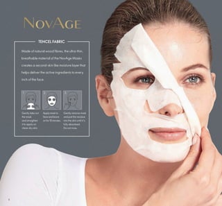 8
2. 3.
TENCEL FABRIC
Made of natural wood fibres, the ultra-thin,
breathable material of the NovAge Masks
creates a second-skin like moisture layer that
helps deliver the active ingredients to every
inch of the face.
Gently take out
the mask
and straighten
it to apply on
clean dry skin.
Applymask to
face and leave
on for 15minutes.
Gently remove mask
and pat the residue
into the skin until it’s
fully absorbed.
Do not rinse.
1.
 