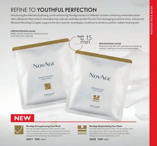 9
NOVAGEFACEMASK
REPLENISHING MASK
Intensely hydrates skin and leaves it looking
radiant, feeling revived and replenished.
STRENGTHENING MASK
Helps restore elasticity, resilience and
neutralise free radicals.
NovAge Strengthening Face Mask
NovAge Strengthening Face Mask expertly helps
restore elasticity, resilience and neutralise free radicals
with antioxidant plant stem cell extract and leaves skin
strengthened and looking rejuvenated. 25 ml.
35077 `499 ▪ B.P.
NovAge Replenishing Face Mask
NovAge Replenishing Face Mask with antioxidant plant
stem cell extract aids in neutralising free radicals.
Intensely hydrates skin and leaves it looking radiant,
feeling revived and replenished. 25 ml.
35078 `499 ▪ B.P.
REFINE TO YOUTHFUL PERFECTION
Introducing the intensely hydrating, youth-enhancing NovAge masks in 2 different variants containing antioxidant plant
stem cell extract that works to neutralise free radicals and helps protect the skin from damaging oxidative stress. Advanced
Moisture-Boosting Complex supports the skin’s barrier and deeply conditions to achieve youthful, radiant-looking skin.
15
min
NEW
 