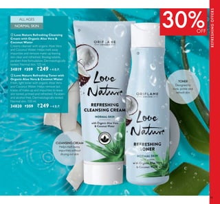 95
30%OFF
REFRESHINGOFFERS
ባ
ቤ
NORMAL SKIN
ALL AGES
ባ Love Nature Refreshing Cleansing
Cream with Organic Aloe Vera &
Coconut Water
Creamy cleanser with organic Aloe Vera
and Coconut Water. Helps melt away
impurities and remove make-up leaving
skin clear and refreshed. Biodegradable,
paraben-free formulation. Dermatologically
tested. Normal skin. 125 ml.
34819 `359 `249 ▪ B.P.
ቤ Love Nature Refreshing Toner with
Organic Aloe Vera & Coconut Water
Fresh, light toner with organic Aloe Vera
and Coconut Water. Helps remove last
traces of make-up and impurities to leave
skin toned, primed and refreshed. Paraben-
and alcohol-free. Dermatologically tested.
Normal skin. 150 ml.
34820 `359 `249 ▪ B.P.
CLEANSING CREAM
Helps melt away
impurities without
drying out skin
TONER
Designed to
tone, prime and
refresh skin
 