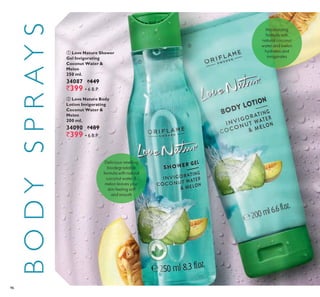 96
BODYSPRAYS ቢ Love Nature Shower
Gel Invigorating
Coconut Water &
Melon
250 ml.
34087 `449
`399 ▪ B.P.
ባ Love Nature Body
Lotion Invigorating
Coconut Water &
Melon
200 ml.
34090 `489
`399 ▪ B.P.
ቢ
ባ
Delicious-smelling
biodegradable
formula with natural
coconut water &
melon leaves your
skin feeling soft
and smooth
Moisturizing
formula with
natural coconut
water and melon
hydrates and
invigorates
 
