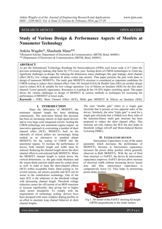 Ankita Wagdre et al Int. Journal of Engineering Research and Applications
ISSN : 2248-9622, Vol. 4, Issue 2( Version 4), February 2014, pp.27-29

RESEARCH ARTICLE

www.ijera.com

OPEN ACCESS

Study of Various Design & Performance Aspects of Mosfets at
Nanometer Technology
Ankita Wagdre*, Shashank Mane**
*(Research Scholar, Department of Electronics & Communication, SBITM, Betul, 460001)
** (Department of Electronics & Communication, SBITM, Betul, 460001)

ABSTRACT
As per the International Technology Roadmap for Semiconductors (ITRS) each lower node is 0.7 times the
previous technology making chip faster by 17% every year. Scaling down of CMOS technologies to 22nm has
significant challenges in design. By reducing the dimensions many challenges like gate leakage, short channel
effect (SCE), low voltage operation & delay comes into picture. Thus paper presents the past work done in
design of nanoscale MOSFETs. The multi gate MOSFETs structure is considered as important candidates for
CMOS scaling to reduce short channel effect. Gate All Around (GAA) & Double Gate (DG) are another design
used to reduce SCE & suitable for low voltage operation. Use of Silicon on Insulator (SOI) for the thin short
channel, Lower parasitic capacitance, Resistance to Latchup & has 10-20% higher switching speed. This paper
shows the various challenges in design of MOSFET & various methods or techniques for increasing the
performance of MOSFET at lower node.
Keywords - ITRS, Short Channel Effect (SCE), Multi gate MOSFET & Silicon on Insulator (SOI).

I. INTRODUCTION
Since the fabrication of MOSFET, the
minimum channel length has been shrinking
continuously. The motivation behind this decrease
has been an increasing interest in high speed devices
and in very large scale integrated circuits. Scaling the
CMOS technology into nanometer regime require an
innovative approach in overcoming a number of short
channel effect (SCE). MOSFETs built on the
sidewalls of silicon pillars are increasingly being
studied as an alternative to standard planar
MOSFETs for the scaling of CMOS into the
nanometer regime. To increase the performance of
device, both channel length and width must be
reduced. Reducing the channel length shows the short
channel effect in conventional bulk MOSFETs. When
the MOSFET channel length is scaled down, the
vertical dimensions, i.e. the gate oxide thickness and
the source-drain junction depth must be scaled down
as well, in order to keep the short-channel effects
(SCE) within acceptable limits. Ideal scaling is, for
several reasons, not always possible and SCE can be
worse in the scaled-down technology. One of the
main SCE is the reduction in the threshold voltage
with decreasing channel length. Threshold voltage
reduction causes the off-current of an MOS transistor
to increase significantly, thus giving rise to higher
static power dissipation. To comply with the
requirements of technology scaling, devices have
been designed with more complex doping profiles in
an effort to maintain long channel behavior at short
channel lengths.
www.ijera.com

The term "double gate" refers to a single gate
electrode that is present on two opposite sides of the
device. Similarly, the term "triple gate" is used for a
single gate electrode that is folded over three sides of
the transistor.Hence multi gate structure has been
proposed to reduce the short channel effect. This
structure not only reduces the SCE but also helps in
threshold voltage roll-off and Drain-Induced Barrier
Lowering (DIBL).

II. LITERATURE REVIEW
Interconnect Capacitance is one of the major
parameter which decreases the performance of
MOSFETs. Increase in Interconnect capacitance
increases the power delay product which generally
observed in Bulk MOSFETs. With the use of Dual
Gate structure i.e FinFET, the device & interconnect
capacitance improves. FinFET devices allow increase
of electrical width without increasing device layout
area and thus, interconnect capacitance is
comparatively lower [1]. Thus helps in minimizing
power delay product.

Fig 1. 3D model of the FinFET showing fin height
(HFIN) perpendicular to the wafer surface.
27 | P a g e

 