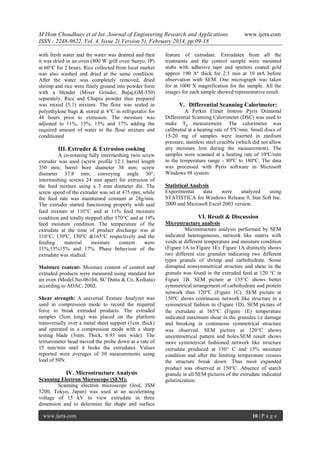 M Hom Choudhury et al Int. Journal of Engineering Research and Applications
ISSN : 2248-9622, Vol. 4, Issue 2( Version 5), February 2014, pp.09-18
with fresh water and the water was drained and then
it was dried in an oven (800 W grill oven Sanyo, JP)
at 60C for 2 hours. Rice collected from local market
was also washed and dried at the same condition.
After the water was completely removed, dried
shrimp and rice were finely ground into powder form
with a blender (Mixer Grinder, Bajaj,GM-550)
separately. Rice and Chapra powder thus prepared
was mixed (5:1) mixture. The flour was sealed in
polyethylene bags & stored at 4C in refrigerator for
48 hours prior to extrusion. The moisture was
adjusted to 11%, 13%, 15% and 17% adding the
required amount of water to the flour mixture and
conditioned

III. Extruder & Extrusion cooking
A co-rotating fully intermeshing twin screw
extruder was used (screw profile 12:1 barrel length
350 mm; barrel bore diameter 38 mm; screw
diameter 37.8 mm; conveying angle 30°;
intermeshing screws 24 mm apart) for extrusion of
the feed mixture using a 3 mm diameter die. The
screw speed of the extruder was set at 475 rpm, while
the feed rate was maintained constant at 28g/min.
The extruder started functioning properly with said
feed mixture at 110C and at 11% feed moisture
condition and totally stopped after 170C and at 19%
feed moisture condition. The temperature of the
extrudate at the time of product discharge was at
110°C, 130ºC, 150°C &165°C respectively and the
feeding
material
moisture
content
were
11%,13%15% and 17%. Phase behaviour of the
extrudate was studied.
Moisture content: Moisture content of control and
extruded products were measured using standard hot
air oven (Model No-06104, SC Dutta & Co, Kolkata)
according to AOAC, 2002.
Shear strength: A universal Texture Analyzer was
used in compression mode to record the required
force to break extruded products. The extruded
samples (5cm long) was placed on the platform
transversally over a metal sheet support (1cm. thick)
and operated in a compression mode with a sharp
testing blade (3mm. Thick, 6.93 mm wide). The
texturometer head moved the probe down at a rate of
15 mm/min until it broke the extrudates. Values
reported were averages of 30 measurements using
load of 50N.

IV. Microstructure Analysis
Scanning Electron Microscope (SEM):
Scanning electron microscope (Jeol, JSM
5200, Tokyo, Japan) was used at an accelerating
voltage of 15 kV to view extrudate in three
dimension and to determine the shape and surface
www.ijera.com

www.ijera.com

feature of extrudate. Extrudates from all the
treatments and the control sample were mounted
stubs with adhesive tape and sputters coated gold
approx 190 Aº thick for 2.5 min at 10 mA before
observation with SEM. One micrograph was taken
for at 1000 X magnification for the sample. All the
images for each sample showed representative result.

V. Differential Scanning Calorimeter:
A Perkin Elmer Instron Pyris Diamond
Differential Scanning Calorimeter (DSC) was used to
make Tg measurement. The calorimeter was
calibrated at a heating rate of 5ºC/min. Small discs of
15-20 mg of samples were inserted in medium
pressure, stainless steel crucible (which did not allow
any moisture loss during the measurement). The
samples were scanned at a heating rate of 10ºC/min
in the temperature range - 80ºC to 180ºC. The data
was processed with Pyris software in Microsoft
Windows 98 system.
Statistical Analysis
Experimental
data
were
analyzed
using
STATISTICA for Windows Release 9, Stat Soft Inc.
2009 and Microsoft Excel 2003 version.

VI. Result & Discussion
Microstructure analysis
Microstructure analysis performed by SEM
indicated heterogeneous, network like matrix with
voids at different temperature and moisture condition
(Figure 1A to Figure 1E). Figure 1A distinctly shows
two different size granules indicating two different
types granule of shrimp and carbohydrate. Some
disrupted nonsymmetrical structure and shear in the
granule was found in the extruded feed at 120 C in
Figure 1B. SEM picture at 135C shows better
symmetrical arrangement of carbohydrate and protein
network than 120C (Figure 1C). SEM picture at
150ºC shows continuous network like structure in a
symmetrical fashion in (Figure 1D). SEM picture of
the extrudate at 165C (Figure 1E) temperature
indicated maximum shear in the granules i.e damage
and breaking in continuous symmetrical structure
was observed. SEM picture at 120C shows
unsymmetrical pattern and holes.SEM result shows
more symmetrical fashioned network like structure
extrudate produced at 150 C and 15% moisture
condition and after the limiting temperature crosses
the structure break down. Thus most expanded
product was observed at 150C. Absence of starch
granule in all SEM pictures of the extrudate indicated
gelatinization.

10 | P a g e

 