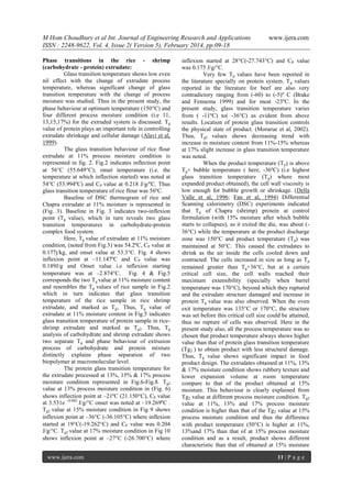 M Hom Choudhury et al Int. Journal of Engineering Research and Applications
ISSN : 2248-9622, Vol. 4, Issue 2( Version 5), February 2014, pp.09-18
Phase transitions in the rice - shrimp
(carbohydrate - protein) extrudate:
Glass transition temperature shows low even
nil effect with the change of extrudate process
temperature, whereas significant change of glass
transition temperature with the change of process
moisture was studied. Thus in the present study, the
phase behaviour at optimum temperature (150C) and
four different process moisture condition (i.e 11,
13,15,17%) for the extruded system is discussed. Tg
value of protein plays an important role in controlling
extrudate shrinkage and cellular damage (Alavi et al,
1999).
The glass transition behaviour of rice flour
extrudate at 11% process moisture condition is
represented in fig. 2. Fig.2 indicates inflection point
at 56C (55.649C); onset temperature (i.e. the
temperature at which inflection started) was noted at
54C (53.994ºC) and CP value at 0.218 J/g/ºC. Thus
glass transition temperature of rice flour was 56ºC.
Baseline of DSC thermogram of rice and
Chapra extrudate at 11% moisture is represented in
(Fig. 3). Baseline in Fig. 3 indicates two-inflexion
point (Tg value), which in turn reveals two glass
transition temperatures in carbohydrate-protein
complex food system.
Here, Tg value of extrudate at 11% moisture
condition, (noted from Fig.3) was 54.2ºC, CP value at
0.177j/kg, and onset value at 53.3C. Fig. 4 shows
inflexion point at –11.147ºC and CP value was
0.189J/g and Onset value i.e inflexion starting
temperature was at –2.874C. Fig. 4 & Fig.5
corresponds the two Tg value at 11% moisture content
and resembles the Tg values of rice sample in Fig.2
which in turn indicates that glass transition
temperature of the rice sample in rice shrimp
extrudate, and marked as Tg1. Thus, Tg value of
extrudate at 11% moisture content in Fig.5 indicates
glass transition temperature of protein sample in riceshrimp extrudate and marked as Tg2. Thus, Tg
analysis of carbohydrate and shrimp extrudate shows
two separate Tg and phase behaviour of extrusion
process of carbohydrate and protein mixture
distinctly explains phase separation of two
biopolymer at macromolecular level.
The protein glass transition temperature for
the extrudate processed at 13%, 15% & 17% process
moisture condition represented in Fig.6-Fig.8. Tg2
value at 13% process moisture condition in (Fig. 6)
shows inflection point at –21ºC (21.150C), CP value
at 3.531e –0.002 J/g/°C onset was noted at –19.269ºC .
Tg2 value at 15% moisture condition in Fig 9 shows
inflexion point at –36C (-36.105C) where inflexion
started at 19C(-19.262C) and CP value was 0.204
J/g/°C. Tg2 value at 17% moisture condition in Fig 10
shows inflexion point at –27C (-26.700C) where
www.ijera.com

www.ijera.com

inflexion started at 28C(-27.743C) and CP value
was 0.175 J/g/°C.
Very few Tg values have been reported in
the literature specially on protein system. T g values
reported in the literature for beef are also very
contradictory ranging from (-60) to (-5)º C (Brake
and Fennema 1999) and for meat -23ºC. In the
present study, glass transition temperature varies
from ( -11ºC) to( -36C) as evident from above
results. Location of protein glass transition controls
the physical state of product. (Morarue et al, 2002).
Thus, Tg2 values shows decreasing trend with
increase in moisture content from 11%-15% whereas
at 17% slight increase in glass transition temperature
was noted.
When the product temperature (T p) is above
Tg+ bubble temperature ( here, -36ºC) (i.e highest
glass transition temperature (T g) where most
expanded product obtained), the cell wall viscosity is
low enough for bubble growth or shrinkage. (Della
Valle et al, 1996; Fan et al, 1994) Differential
Scanning calorimetry (DSC) experiments indicated
that Tg of Chapra (shrimp) protein at control
formulation (with 15% moisture after which bubble
starts to collapses), as it exited the die, was about (36C) while the temperature at the product discharge
zone was 150C and product temperature (T p) was
maintained at 50C. This caused the extrudates to
shrink as the air inside the cells cooled down and
contracted. The cells increased in size as long as T p
remained greater than Tg+36C, but at a certain
critical cell size, the cell walls reached their
maximum extensibility (specially when barrel
temperature was 170C), beyond which they ruptured
and the extrudate structure damaged and increase in
protein Tg value was also observed. When the oven
exit temperature was 135C or 170C, the structure
was set before this critical cell size could be attained,
thus no rupture of cells was observed. Here in the
present study also, all the process temperature was so
chosen that product temperature always shows higher
value than that of protein glass transition temperature
(Tg2 ) to obtain product with less structural damage.
Thus, Tg value shows significant impact in food
product design. The extrudates obtained at 11%, 13%
& 17% moisture condition shows rubbery texture and
lower expansion volume at room temperature
compare to that of the product obtained at 15%
moisture. This behaviour is clearly explained from
Tg2 value at different process moisture condition. Tg2
value at 11%, 13% and 17% process moisture
condition is higher than that of the Tg2 value at 15%
process moisture condition and thus the difference
with product temperature (50C) is higher at 11%,
13%and 17% than that of at 15% process moisture
condition and as a result, product shows different
characteristic than that of obtained at 15% moisture
11 | P a g e

 