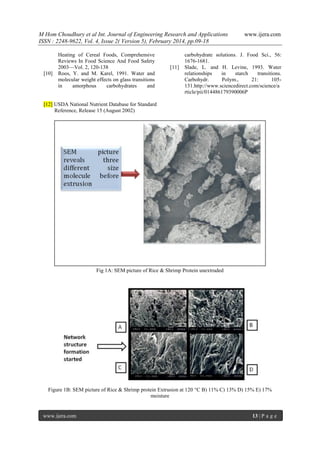 M Hom Choudhury et al Int. Journal of Engineering Research and Applications
ISSN : 2248-9622, Vol. 4, Issue 2( Version 5), February 2014, pp.09-18

[10]

Heating of Cereal Foods, Comprehensive
Reviews In Food Science And Food Safety
2003—Vol. 2, 120-138
Roos, Y. and M. Karel, 1991. Water and
molecular weight effects on glass transitions
in
amorphous
carbohydrates
and

[11]

www.ijera.com

carbohydrate solutions. J. Food Sci., 56:
1676-1681.
Slade, L. and H. Levine, 1993. Water
relationships
in
starch
transitions.
Carbohydr.
Polym.,
21:
105131.http://www.sciencedirect.com/science/a
rticle/pii/014486179390006P

[12] USDA National Nutrient Database for Standard
Reference, Release 15 (August 2002)

Fig 1A: SEM picture of Rice & Shrimp Protein unextruded

Figure 1B: SEM picture of Rice & Shrimp protein Extrusion at 120 C B) 11% C) 13% D) 15% E) 17%
moisture

www.ijera.com

13 | P a g e

 