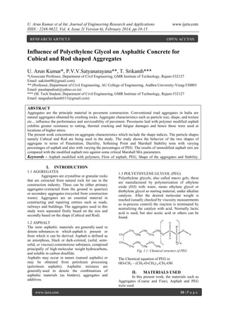 U. Arun Kumar et al Int. Journal of Engineering Research and Applications
ISSN : 2248-9622, Vol. 4, Issue 2( Version 6), February 2014, pp.10-15
RESEARCH ARTICLE

www.ijera.com

OPEN ACCESS

Influence of Polyethylene Glycol on Asphaltic Concrete for
Cubical and Rod shaped Aggregates
U. Arun Kumar*, P.V.V.Satyanarayana**, T. Srikanth***
*(Associate Professor, Department of Civil Engineering, GMR Institute of Technology, Rajam-532127
Email: uakiitm98@gmail.com)
** (Professor, Department of Civil Engineering, AU College of Engineering, Andhra University-Vizag-530003
Email: pasalapudisat@yahoo.co.in)
*** (M. Tech Student, Department of Civil Engineering, GMR Institute of Technology, Rajam-532127
Email: tangudusrikanth513@gmail.com)

ABSTRACT
Aggregates are the principle material in pavement construction. Conventional road aggregates in India are
natural aggregates obtained by crushing rocks. Aggregate characteristics such as particle size, shape, and texture
etc.., influence the performance and serviceability of pavement. Pavements laid with polymer modified asphalt
exhibits greater resistance to rutting, thermal cracking and fatigue damages and hence these were used at
locations of higher stress.
The present work concentrates on aggregate characteristics which include the shape indices. The particle shapes
namely Cubical and Rod are being used in the study. The study shows the behavior of the two shapes of
aggregate in terms of Penetration, Ductility, Softening Point and Marshall Stability tests with varying
percentages of asphalt and also with varying the percentages of PEG. The results of unmodified asphalt mix are
compared with the modified asphalt mix against some critical Marshall Mix parameters.
Keywords - Asphalt modified with polymers, Flow of asphalt, PEG, Shape of the aggregates and Stability.

I.

INTRODUCTION

1.1 AGGREGATES
Aggregates are crystalline or granular rocks
that are extracted from natural rock for use in the
construction industry. These can be either primary
aggregates (extracted from the ground in quarries)
or secondary aggregates (recycled from construction
waste). Aggregates are an essential material in
constructing and repairing entities such as roads,
railways and buildings. The aggregates used in this
study were separated firstly based on the size and
secondly based on the shape (Cubical and Rod).
1.2 ASPHALT
The term asphaltic materials are generally used to
denote substances in which asphalt is present or
from which it can be derived. Asphalt is defined as
an amorphous, black or dark-colored, (solid, semisolid, or viscous) cementetious substance, composed
principally of high molecular weight hydrocarbons,
and soluble in carbon disulfide.
Asphalts may occur in nature (natural asphalts) or
may be obtained from petroleum processing
(petroleum asphalts). Asphaltic mixtures are
generally used to denote the combinations of
asphaltic materials (as binders), aggregates and
additives.
www.ijera.com

1.3 POLYETHYLENE GLYCOL (PEG)
Polyethylene glycols, also called macro gels, these
are manufactured by polymerization of ethylene
oxide (EO) with water, mono ethylene glycol or
diethylene glycol as starting material, under alkaline
catalysis. After the desired molecular weight is
reached (usually checked by viscosity measurements
as in-process control) the reaction is terminated by
neutralizing the catalyst with acid. Normally lactic
acid is used, but also acetic acid or others can be
found.

Fig. 1.1: Chemical structure of PEG

The Chemical equation of PEG is:
HO-CH2 – (CH2-O-CH2) n-CH2-OH

II.

MATERIALS USED

In this present work, the materials such as
Aggregates (Coarse and Fine), Asphalt and PEG
were used.
10 | P a g e

 