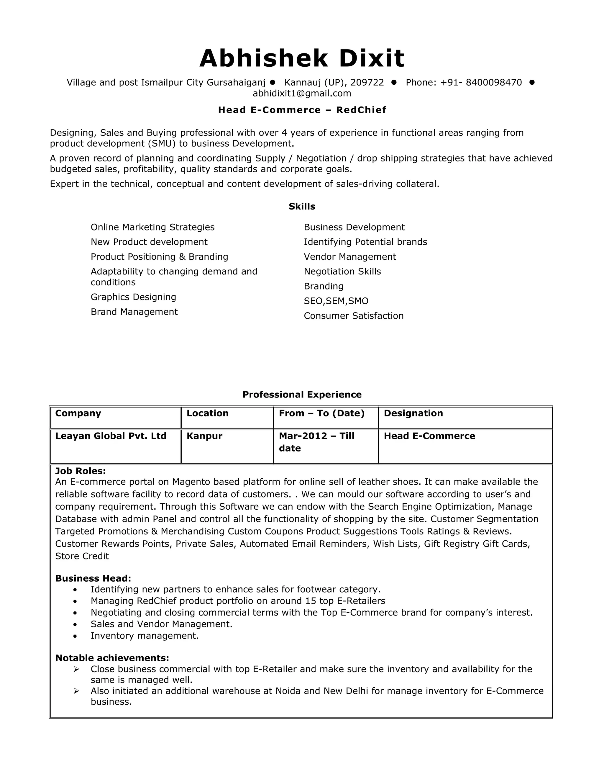 Abhishek Dixit
Village and post Ismailpur City Gursahaiganj  Kannauj (UP), 209722  Phone: +91- 8400098470 
abhidixit1@gmail.com
Head E-Commerce – RedChief
Designing, Sales and Buying professional with over 4 years of experience in functional areas ranging from
product development (SMU) to business Development.
A proven record of planning and coordinating Supply / Negotiation / drop shipping strategies that have achieved
budgeted sales, profitability, quality standards and corporate goals.
Expert in the technical, conceptual and content development of sales-driving collateral.
Skills
Online Marketing Strategies
New Product development
Product Positioning & Branding
Adaptability to changing demand and
conditions
Graphics Designing
Brand Management
Business Development
Identifying Potential brands
Vendor Management
Negotiation Skills
Branding
SEO,SEM,SMO
Consumer Satisfaction
Professional Experience
Company Location From – To (Date) Designation
Leayan Global Pvt. Ltd Kanpur Mar-2012 – Till
date
Head E-Commerce
Job Roles:
An E-commerce portal on Magento based platform for online sell of leather shoes. It can make available the
reliable software facility to record data of customers. . We can mould our software according to user’s and
company requirement. Through this Software we can endow with the Search Engine Optimization, Manage
Database with admin Panel and control all the functionality of shopping by the site. Customer Segmentation
Targeted Promotions & Merchandising Custom Coupons Product Suggestions Tools Ratings & Reviews.
Customer Rewards Points, Private Sales, Automated Email Reminders, Wish Lists, Gift Registry Gift Cards,
Store Credit
Business Head:
• Identifying new partners to enhance sales for footwear category.
• Managing RedChief product portfolio on around 15 top E-Retailers
• Negotiating and closing commercial terms with the Top E-Commerce brand for company’s interest.
• Sales and Vendor Management.
• Inventory management.
Notable achievements:
 Close business commercial with top E-Retailer and make sure the inventory and availability for the
same is managed well.
 Also initiated an additional warehouse at Noida and New Delhi for manage inventory for E-Commerce
business.
 