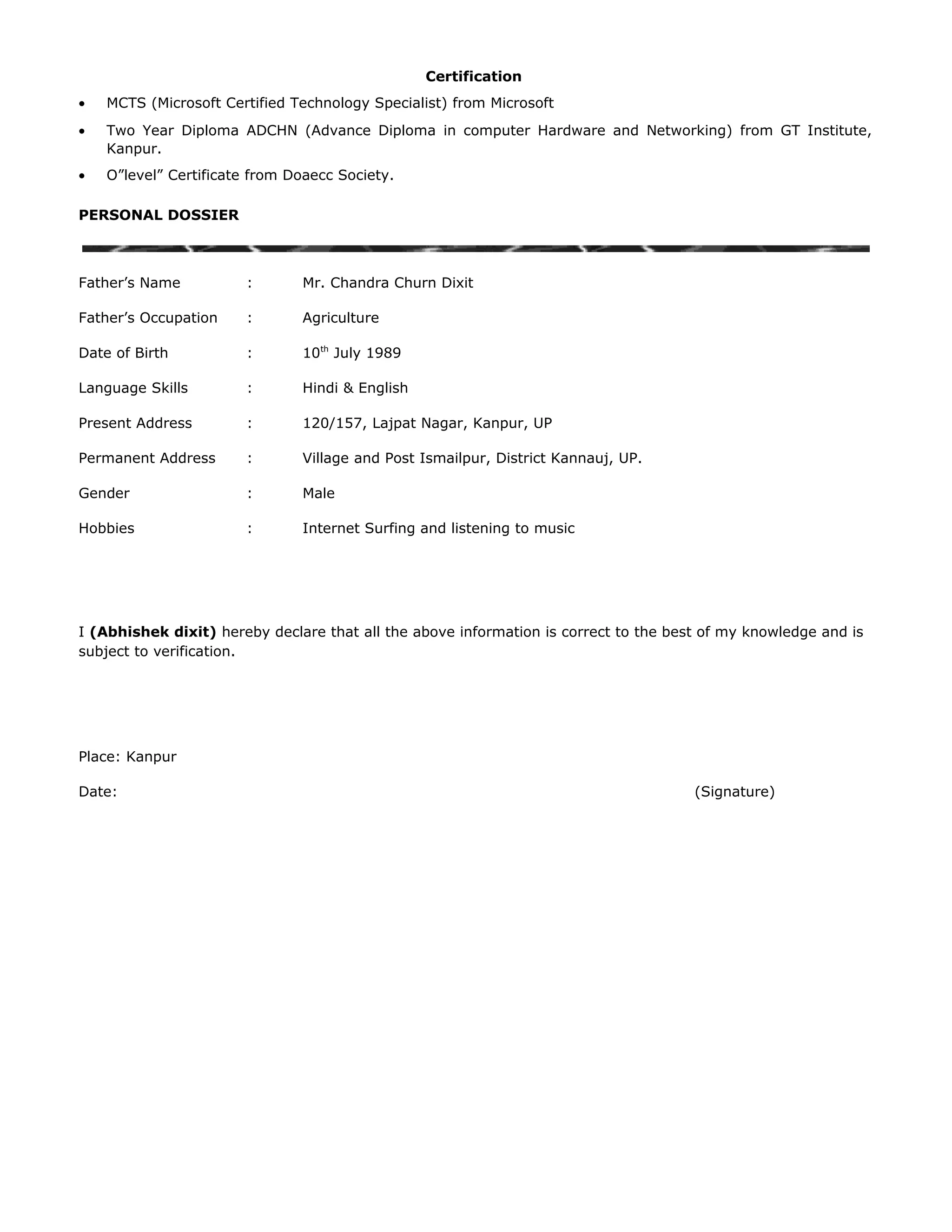 Certification
• MCTS (Microsoft Certified Technology Specialist) from Microsoft
• Two Year Diploma ADCHN (Advance Diploma in computer Hardware and Networking) from GT Institute,
Kanpur.
• O”level” Certificate from Doaecc Society.
PERSONAL DOSSIER
Father’s Name : Mr. Chandra Churn Dixit
Father’s Occupation : Agriculture
Date of Birth : 10th
July 1989
Language Skills : Hindi & English
Present Address : 120/157, Lajpat Nagar, Kanpur, UP
Permanent Address : Village and Post Ismailpur, District Kannauj, UP.
Gender : Male
Hobbies : Internet Surfing and listening to music
I (Abhishek dixit) hereby declare that all the above information is correct to the best of my knowledge and is
subject to verification.
Place: Kanpur
Date: (Signature)
 