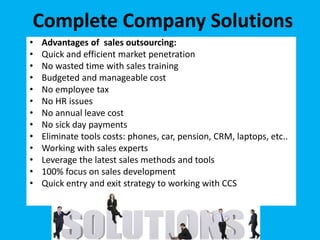 • Advantages of sales outsourcing:
• Quick and efficient market penetration
• No wasted time with sales training
• Budgeted and manageable cost
• No employee tax
• No HR issues
• No annual leave cost
• No sick day payments
• Eliminate tools costs: phones, car, pension, CRM, laptops, etc..
• Working with sales experts
• Leverage the latest sales methods and tools
• 100% focus on sales development
• Quick entry and exit strategy to working with CCS
Complete Company Solutions
 